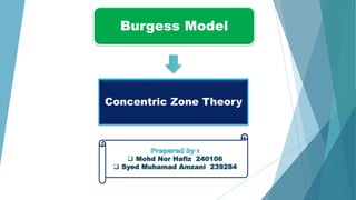 Burgess Model
Concentric Zone Theory
 Mohd Nor Hafiz 240106
 Syed Muhamad Amzani 239284
 