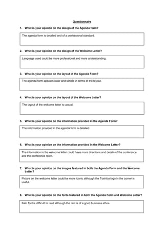 Questionnaire

1. What is your opinion on the design of the Agenda form?

 The agenda form is detailed and of a professional standard.




2. What is your opinion on the design of the Welcome Letter?

 Language used could be more professional and more understanding.




3. What is your opinion on the layout of the Agenda Form?

 The agenda form appears clear and simple in terms of the layout.




4. What is your opinion on the layout of the Welcome Letter?

 The layout of the welcome letter is casual.




5. What is your opinion on the information provided in the Agenda Form?

 The information provided in the agenda form is detailed.




6. What is your opinion on the information provided in the Welcome Letter?

 The information in the welcome letter could have more directions and details of the conference
 and the conference room.



7. What is your opinion on the images featured in both the Agenda Form and the Welcome
   Letter?

 Picture on the welcome letter could be more iconic although the Toshiba logo in the corner is
 useful.



8. What is your opinion on the fonts featured in both the Agenda Form and Welcome Letter?

 Italic font is difficult to read although the rest is of a good business ethos.
 