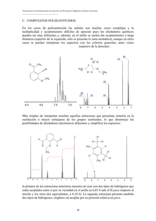 Tutorial para la interpretación de espectros de Resonancia Magnética Nuclear de protón
__________________________________
C. COMPUESTOS POLISUSTITUIDOS.
En los casos de polisustitución las señales son muchas veces complejas y la
multiplicidad y acoplamientos difíciles de apreciar pues los alrededores químicos
pueden ser muy diferentes y, además, en el anillo se suelen dar acoplamientos a larga
distancia (espectro de la izquierda, sólo se presenta la zona aromática), aunque en otros
casos se pueden interpretar los espectros con los criterios generales antes vistos
(espectro de la derecha) :
8 7 6 5 4 3 2 1
[6]
[4]
[5]
[5][3]
[2]
[1]
1
2 3
CH3
4
N
+
O
-
O
O
5 CH3
6
8.5 8.0 7.5 7.0
O CH3
N
O
CH3
Más simples de interpretar resultan aquellas estructuras que presentan simetría en la
sustitución o mayor semejanza de los grupos sustituidos, lo que disminuye las
posibilidades de alrededores electrónicos diferentes y simplifica los espectros :
11 10 9 8 7 6 5 4 3 2 1
O
O
O
CH3
H
H
9 8 7 6 5 4 3 2
Cl
Cl
Cl
Cl
Cl
Cl
CH3
CH3
H
H
la primera de las estructuras anteriores muestra un caso con dos tipos de hidrógenos que
están acoplados entre sí por su vecindad en el anillo (a 6,85 δ sale el H para respecto al
etoxilo y los otros dos equivalentes, a 8,10 δ). La segunda estructura presenta también
dos tipos de hidrógenos, singletes sin acoplar por su posición relativa en para.
38
 