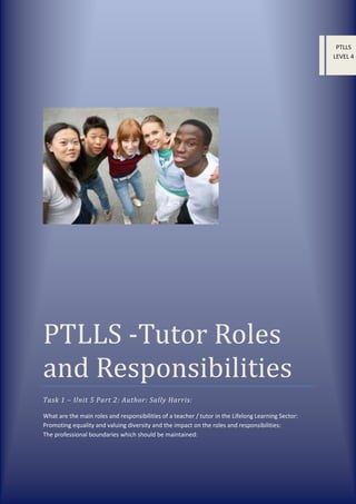 PTLLS
LEVEL 4

PTLLS -Tutor Roles
and Responsibilities
Task 1 – Unit 5 Part 2: Author: Sally Harris:
What are the main roles and responsibilities of a teacher / tutor in the Lifelong Learning Sector:
Promoting equality and valuing diversity and the impact on the roles and responsibilities:
The professional boundaries which should be maintained:

 