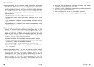 VERBAL REASONING
64
TEST V1
/65
23. The significance of the poet Pushkin to Russian culture cannot be overstated.
Many Russians, whether cultured or not, can quote entire sections from his poems.
His work greatly influenced the development of Russian literature in terms of
themes and methods of expression. He is even given credit for creating the language
of modern Russian literature. This claim may be exaggerated, but it shows how
much Pushkin has been mythologised in Russia, to the point at which he has the
status of a demi-god.
a) Pushkin's importance to culture in Russia is often exaggerated.
b) Pushkin's work had an impact on the subject matter and style of Russian
literature.
c) Only Russians with a knowledge of culture know parts of Pushkin's poems by
heart.
d) Pushkin has become a mythological figure because he invented modern Russian
literary language.
24. After finishing their studies, most students would be glad to have a holiday.
However, the increasingly tough competition for graduate jobs means that some
job searches have to start almost as soon as studies finish. Ruth Grundle is a trainee
teacher from Manchester in England. ‘When my course finishes,' she says, ‘there
will be fifty people in my year looking for jobs in schools in this area.'The pressure
to find work is increased by the fact that government subsidies paid to students
during their studies are stopped the moment they finish.
a) Students are glad that, after finishing their studies, they can have a holiday.
b) Students are under pressure to find a job immediately after they finish studying
because a lot of students are competing for similar jobs.
c) Government funding for students make it easier for them to find work.
d) Students like Ruth Grundle don't have enough money to have a holiday when
they finish studying.
25. It is estimated that as much as a half of all car crashes are caused by distracted
drivers. Drivers who try to do something else besides steering the car - such as
sending messages on a mobile phone, eating, or applying make-up - are being
targeted in a new safety warning. An insurance company survey has found that
almost a third of drivers talk on hand-held mobile phones while driving; one in ten
sends text messages; one in five reads at the wheel and one in twenty writes at the
wheel. More disturbingly, almost 40 per cent of drivers admit to ‘multi-tasking'
(doing several things at once) on main roads. 24 per cent do so on motorways.
a) Drivers who ‘multi-task' and are not giving their full attention to the road are
responsible for up to fifty per cent of car accidents.
b) According to a survey by an insurance company, more drivers send text messages
while driving than talk on hand-held phones.
c) Only 24 percent of drivers say they don't multi-task on motorways.
d) A new safety measure wants to ban multi-tasking drivers from driving.
 