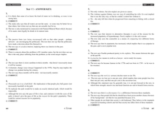 VERBAL REASONING
66 /67
TEST V1 - KEY
Test V1 - ANSWER KEY:
1.
a) It is likely that some of us know the kind of water we're drinking, so none is too
strong here.
b) CORRECT.
c) The study only says that all waters are not the same - so some may be better for us
than others, but it does not say that any are actually bad for us.
d) The law is only mentioned in connection with Natural Mineral Water which, because
of its name, must legally be drunk in its natural state.
2.
a) The passive form (are being encouraged) tells us that other people - perhaps
advisors - are encouraging the politicians. The text does not say that the politicians
have made a decision about this themselves.
b) The text says re-awaken interest, implying there was interest in the past.
c) CORRECT.
d) There is concern about this problem is EU member states, but the text does not say
this is the only place suffering from the problem, as the word unique implies.
3.
a) The text says there is more sunshine in these months - that doesn't necessarily mean
it will be warmer.
b) A dramatic change (step-change) happened in the 1970s. Step-by-step implies the
change was gradual during the century.
c) The text says these months will be drier - not necessarily sunnier.
d) CORRECT.
4.
a) Thousands use it as a ball field - the implication is that people play ball games (not
necessarily baseball) in the park
b) To replicate the park would be to make an exactly identical park, which would be
impossible.
c) Although the text says the pace of life is fast, and contrasts it with the oasis of the
park, it doesn't give the pace of life as the reason for the park's popularity. There
could be various reasons for its popularity.
d) CORRECT.
5.
a) Not only violence, but also neglect are given as causes.
b) The violence against Johnny was one way of controlling his wife. It is not implied
that it was the only way, or that he couldn't control her without it.
c) No - she only left him when he progressed from smacking to hitting with a closed
fist.
d) CORRECT.
6.
a) CORRECT.
b) The text says that interest in alternative therapies is part of the reason for the
increased popularity of hypnotherapy. Purely implies it is the only reason.
c) The text only uses the counsellor as a means of comparing two different forms
of therapy.
d) The text says that its popularity has increased, which implies that it was popular in
the past, and is more popular now.
7.
a) The text says Goethe produced poetry in his eighties. This means between the ages
of 80 and 90.
b) to practise law means to work as a lawyer - not to study for exams.
c) CORRECT.
d) The text says he became famous in the 1770s and was born in 1749 - so he was in
his twenties.
8.
a) CORRECT.
b) The text says the real (i.e. serious) decline starts in our 30s.
c) The text says we lose up to one per cent, which implies that some people lose less
than one per cent, and that one per cent is the maximum lost.
d) Although this statement may be generally true, it is not put forward in the text, in
which bone strength, muscle size and heart function are said to benefit from exercise.
9.
a) The text says there is a discrepancy (i.e. a difference) between these standards.
b) The text says that people felt that he should have been given another chance because
of his background - not that he was punished because of it.
c) Other people do not think that society is old-fashioned. They believe in the standards
expected in boarding schools and feel that society has fallen short of those standards.
d) CORRECT.
 