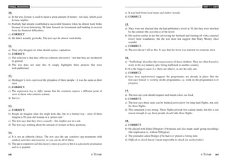 VERBAL REASONING
68 /69
TEST V1 - KEY
10.
a) In the text, fortune is used to mean a great amount of money - not luck, which good
fortune implies.
b) Peabody had already established a successful business when he almost went broke
because of over-borrowing. He later focused on investment and banking to recover
from his financial difficulties.
c) CORRECT.
d) He didn't actually go broke. The text says he almost went broke.
11.
a) They only disagree on what should replace capitalism.
b) CORRECT.
c) The criticism is that they offer no coherent alternative - not that they are incoherent
in general.
d) The text does not state this. It simply highlights three protests that were
well-publicised.
12.
a) Heidegger's view expressed the prejudice of these people - it was the same as their
view.
b) CORRECT.
c) The expression beg to differ means that the scientists express a different point of
view to those who criticise science.
d) See (c).
13.
a) CORRECT.
b) People do imagine what she might look like, but in a limited way - most of them
imagine a 50-year-old woman in a ‘power suit.'
c) The text says that they dress casually - this implies not in a suit.
d) The text says nothing about the amount of women in these positions.
14.
a) It is not an either/or choice. The text says the spa combines spa treatments with
outdoor activities and exercise, so you can do all of them.
b) The spa is expensive (all this luxury comes at a price), but it is a favourite destination
and so is popular.
c) It was built from local stone and timber (wood).
d) CORRECT.
15.
a) They were not shocked that she had published a novel at 70, but they were shocked
by the content (the storylines) of the novel.
b) Her actions earlier in her life (divorcing her husband and running off with a married
lover) were scandalous, but the text does not suggest that Mary Wesley liked
scandal.
c) CORRECT.
d) The text doesn't tell us this. It says that her lover was married (to someone else).
16.
a) ‘Trafficking'describes the transportation of these children. They are often forced to
work in the sex industry after being trafficked to another country.
b) It is the biggest cause (i.e. there are others), so not the only one.
c) CORRECT.
d) have been implemented suggests the programmes are already in place. But the
text says Unicef is working on the programmes, i.e. work on the programmes is in
progress.
17.
a) The text says you should request such meals when you book.
b) CORRECT.
c) The text says these seats can be booked particularly for long-haul flights, not only
for these flights.
d) This statement is too strong. These flights provide low-calorie meals, but this is not
reason enough to say these people should take these flights.
18.
a) CORRECT.
b) He played with Duke Ellington's Orchestra and also made small group recordings
(the implication is, without Ellington).
c) The journalist asked Hodges if he had ever played a wrong note.
d) Difficult to shock doesn't mean impossible to shock (or unshockable).
 