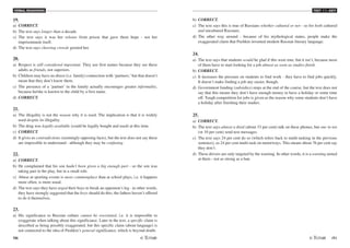 VERBAL REASONING
70 /71
TEST V1 - KEY
19.
a) CORRECT.
b) The text says longer than a decade.
c) The text says it was her release from prison that gave them hope - not her
imprisonment itself.
d) The text says cheering crowds greeted her.
20.
a) Respect is still considered important. They use first names because they see these
adults as friends, not superiors.
b) Children may have no direct (i.e. family) connection with ‘partners,'but that doesn't
mean that they don't know them.
c) The presence of a ‘partner' in the family actually encourages greater informality,
because he/she is known to the child by a first name.
d) CORRECT.
21.
a) The illegality is not the reason why it is used. The implication is that it is widely
used despite its illegality.
b) The drug was legally available (could be legally bought and used) at this time.
c) CORRECT.
d) It gives us contradictions (seemingly opposing facts), but the text does not say these
are impossible to understand - although they may be confusing.
22.
a) CORRECT.
b) He complained that his son hadn't been given a big enough part - so the son was
taking part in the play, but in a small role.
c) Abuse at sporting events is more commonplace than at school plays, i.e. it happens
more often, is more usual.
d) The text says they have urged their boys to break an opponent's leg - in other words,
they have strongly suggested that the boys should do this; the fathers haven't offered
to do it themselves.
23.
a) His significance to Russian culture cannot be overstated, i.e. it is impossible to
exaggerate when talking about this significance. Later in the text, a specific claim is
described as being possibly exaggerated, but this specific claim (about language) is
not connected to the idea of Pushkin's general significance, which is beyond doubt.
b) CORRECT.
c) The text says this is true of Russians whether cultured or not - so for both cultured
and uncultured Russians.
d) The other way around - because of his mythological status, people make the
exaggerated claim that Pushkin invented modern Russian literary language.
24.
a) The text says that students would be glad if this were true, but it isn't, because most
of them have to start looking for a job almost as soon as studies finish.
b) CORRECT.
c) It increases the pressure on students to find work - they have to find jobs quickly.
It doesn't make finding a job any easier, though.
d) Government funding (subsidies) stops at the end of the course, but the text does not
say that this means they don't have enough money to have a holiday or some time
off. Tough competition for jobs is given as the reason why some students don't have
a holiday after finishing their studies.
25.
a) CORRECT.
b) The text says almost a third (about 33 per cent) talk on these phones, but one in ten
(or 10 per cent) send text messages.
c) The text says 24 per cent do so (which refers back to multi-tasking in the previous
sentence), so 24 per cent multi-task on motorways. This means about 76 per cent say
they don't.
d) These drivers are only targeted by the warning. In other words, it is a warning aimed
at them - not as strong as a ban.
 