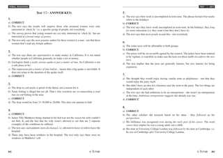 VERBAL REASONING
82 /83
TEST V2 - KEY
Test V2 - ANSWER KEY:
1.
a) CORRECT.
b) The text says the results will surprise those who assumed women were only
interested in ‘chick lit,' i.e. a specific group of people, not everybody.
c) The survey proves that young women are not only interested in ‘chick lit,' but are
interested in a broad range of genres.
d) The text only says the most popular author for these women is a man - not that these
women don't read any female authors.
2.
a) The text says there are opportunities to make money in California. It is not stated
whether people in California generally do make a lot of money.
b) Geologists think a really serious quake is just a matter of time. So California is not
a safe place to be!
c) The expression just a matter of time before... means that a big quake is inevitable. It
does not relate to the duration of the quake itself.
d) CORRECT.
3.
a) The drop in cod stocks is proof of the threat, not a reason for it.
b) Some fishing is illegal but not all. That's why scientists are recommending a total
ban on cod fishing in the area.
c) CORRECT.
d) The drop would be from 33-38,000 to 28,000. This does not amount to half.
4.
a) CORRECT.
b) James Tilly Matthews being chained to his bed was not the reason his wife couldn't
see him. It, and the fact that his wife wasn't allowed to see him are 2 separate
examples of the conditions he suffered.
c) The text says such patients were discharged, i.e. allowed to leave or told to leave the
hospital.
d) There may have been windows in the hospital. The text only says there were no
windows in Matthews' cell.
5.
a) The text says their work is uncompleted in term-time. The phrase lecture-free weeks
refers to the holidays.
b) CORRECT.
c) The text says they leave work uncompleted in term-time. In the holidays, they long
for more relaxation (i.e. they want it but they don't have it).
d) The text says that most people accept this - not everybody.
6.
a) The water taxis will be affordable to both groups.
b) CORRECT.
c) The prices will be set on tariffs agreed by the council. The police have been ordered
to be vigilant, or watchful, to make sure the taxis use these tariffs (to enforce the new
law).
d) The text implies that the taxis are generally famous, but also famous for being
expensive.
7.
a) She thought they would enjoy having similar tents as playhouses - not that they
would enjoy the party itself.
b) She didn't have an idea for a business and she went to the party. The two things are
independent of each other.
c) The text says she had ambitions to be an entrepreneur - she wasn't an entrepreneur
at the time. Ambitious entrepreneur suggests she already was one.
d) CORRECT.
8.
a) CORRECT.
b) The other scholars did research based on his ideas - they followed up his
perspectives.
c) His brilliance was recognised even during the early part of his career. The word
career here implies he was a young adult, not a child.
d) His time at University College London was followed by his time at Cambridge, i.e.
he was at Cambridge after University College London.
 