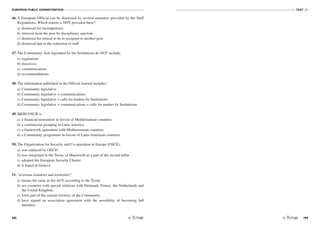 EUROPEAN PUBLIC ADMINISTRATION
98
TEST A1
/99
46. A European Official can be dismissed by several measures provided by the Staff
Regulations. Which reason is NOT provided there?
a) dismissal for incompetence
b) removal from the post by disciplinary sanction
c) dismissal for refusal to be re-assigned to another post
d) dismissal due to the reduction of staff
47. The Community Acts legislated by the Institutions do NOT include:
a) regulations
b) directives
c) communications
d) recommendations
48. The information published in the Official Journal includes:
a) Community legislative
b) Community legislative + communications
c) Community legislative + calls for tenders by Institutions
d) Community legislative + communications + calls for tenders by Institutions
49. MERCOSUR is
a) a financial instrument in favour of Mediterranean countries
b) a commercial grouping in Latin America
c) a framework agreement with Mediterranean countries
d) a Community programme in favour of Latin-American countries
50. The Organization for Security and Co-operation in Europe (OSCE):
a) was replaced by OECD
b) was integrated in the Treaty of Maastricht as a part of the second pillar
c) adopted the European Security Charter
d) is based in Geneva
51. “overseas countries and territories”:
a) means the same as the ACP, according to the Treaty
b) are countries with special relations with Denmark, France, the Netherlands and
the United Kingdom
c) form part of the custom territory of the Community
d) have signed an association agreement with the possibility of becoming full
members
 