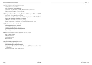 EUROPEAN PUBLIC ADMINISTRATION
116
TEST A2
/117
46. The President of the Commission does not:
a) define Commission policies
b) set Commission’s meeting agenda
c) nominate Vice-Presidents from the Members of the Commission
d) participate in European Council meetings
47. As regards the procedure of electing Members of the European Parliament (MEP),
which of the following statements is true?
a) elections are held according to the unified voting procedures in Member States
b) MEPs are nominated by national Parliaments
c) MEPs are elected by direct universal suffrage
d) seats are attributed to candidates who obtain most preferential votes
48. The Commission takes action based on:
a) a simple majority of its members
b) a qualified majority of its members
c) a qualified majority of the members present
d) unanimity
49. The “custom territory” of the Community does not include:
a) the Channel Islands
b) Northern Ireland
c) Ceuta and Melilla
d) Aland Islands
50. The European Economic Area (EEA):
a) was created by the Single Act
b) is composed of 18 European countries
c) regroups the Member States of the EU and the EFTA (European Free Trade
Agreement)
d) is integrated in the Treaty of Maastricht
 