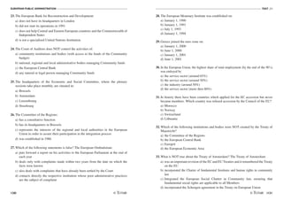 EUROPEAN PUBLIC ADMINISTRATION
130
TEST A3
/131
23. The European Bank for Reconstruction and Development:
a) does not have its headquarters in London
b) did not start its operations in 1991
c) does not help Central and Eastern European countries and the Commonwealth of
Independent States
d) is not a specialised United Nations Institution
24. The Court of Auditors does NOT control the activities of:
a) community institutions and bodies (with access to the funds of the Community
budget)
b) national, regional and local administrative bodies managing Community funds
c) the European Central Bank
d) any natural or legal person managing Community funds
25. The headquarters of the Economic and Social Committee, where the plenary
sessions take place monthly, are situated in:
a) Brussels
b) Amsterdam
c) Luxembourg
d) Strasbourg
26. The Committee of the Regions:
a) has a consultative function
b) has its headquarters in Brussels
c) represents the interests of the regional and local authorities in the European
Union in order to assure their participation in the integration process
d) was established in 1986
27. Which of the following statements is false? The European Ombudsman:
a) puts forward a report on his activities to the European Parliament at the end of
each year
b) deals only with complaints made within two years from the date on which the
facts were known
c) also deals with complaints that have already been settled by the Court
d) contacts directly the respective institution whose poor administrative practices
are the subject of complaint
28. The European Monetary Institute was established on:
a) January 1, 1990
b) January 1, 1991
c) July 1, 1993
d) January 1, 1994
29. Greece joined the euro zone on:
a) January 1, 2000
b) June 1, 2000
c) January 1, 2001
d) June 1, 2001
30. In the European Union, the highest share of total employment (by the end of the 90’s)
was emloyed by
a) the service sector (around 65%)
b) the service sector (around 50%)
c) the industry (around 50%)
d) the service sector (more then 80%)
31. In history there have been countries which applied for the EC accession but never
became members. Which country was refused accession by the Council of the EU?
a) Morocco
b) Norway
c) Switzerland
d) Lithuania
32. Which of the following institutions and bodies were NOT created by the Treaty of
Maastricht?
a) the Committee of the Regions
b) the European Central Bank
c) Europol
d) the European Economic Area
33. What is NOT true about the Treaty of Amsterdam? The Treaty of Amsterdam:
a) was an important revision of the EC and EU Treaties and it renumbered the Treaty
on the EU
b) incorporated the Charter of fundamental freedoms and human rights in community
law
c) Integrated the European Social Charter in Community law, ensuring that
fundamental social rights are applicable to all Members
d) incorporated the Schengen agreement in the Treaty on European Union
 