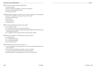 EUROPEAN PUBLIC ADMINISTRATION
134
TEST A3
/135
46. The Council currently decides unanimously on:
a) taxation measures
b) mutual recognition of diplomas, certificates and degrees
c) projects in the unemployment field
d) consumer protection
47. Which authority cannot receive the Court of Justice’s opinion on an international
agreement’s compatibility with the provisions of the Treaty?
a) the European Parliament
b) the Council
c) the Commission
d) a Member State
48. The Cotonou Partnership Agreement was signed:
a) for a period of 5 years
b) as a substitute for the series of Lomé Conventions
c) to grant aid to ACP countries through the European Bank for Reconstruction and
Development instruments
d) as a supplement to the Lomé Convention and will expire in 2008
49. What type of agreement is NOT limited to economic matters?
a) a tariff agreement
b) a co-operation agreement
c) an association agreement
d) a free trade agreement
50. “Environment 2010: our future, our choice” is:
a) a new Community action programme in favor of the environment, proposed by
the Commission
b) the result of an international conference on the environment
c) a project launched by the European Environmental Agency
d) the fifth framework action programme in favor of the environment
 