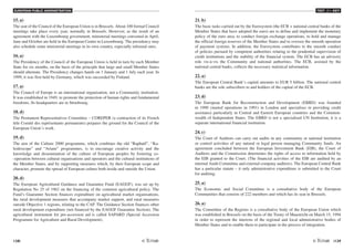 EUROPEAN PUBLIC ADMINISTRATION
138 /139
TEST A3 - KEY
15. a)
The seat of the Council of the European Union is in Brussels. About 100 formal Council
meetings take place every year, normally in Brussels. However, as the result of an
agreement with the Luxembourg government, ministerial meetings convened in April,
June and October are held in the European Centre in Luxembourg. The presidency may
also schedule some ministerial meetings in its own country, especially informal ones.
16. a)
The Presidency of the Council of the European Union is held in turn by each Member
State for six months, on the basis of the principle that large and small Member States
should alternate. The Presidency changes hands on 1 January and 1 July each year. In
1999, it was first held by Germany, which was succeeded by Finland.
17. a)
The Council of Europe is an international organisation, not a Community institution.
It was established in 1949, to promote the protection of human rights and fundamental
freedoms. Its headquarters are in Strasbourg.
18. d)
The Permanent Representatives Committee – COREPER (a contraction of its French
title Comité des représentants permanents) prepares the ground for the Council of the
European Union’s work.
19. d)
The aim of the Culture 2000 programme, which combines the old “Raphaël”, “Ka-
leidoscope” and “Ariane” programmes, is to encourage creative activity and the
knowledge and dissemination of the culture of European peoples by fostering co-
-operation between cultural organisations and operators and the cultural institutions of
the Member States, and by supporting measures which, by their European scope and
character, promote the spread of European culture both inside and outside the Union.
20. d)
The European Agricultural Guidance and Guarantee Fund (EAGGF), was set up by
Regulation No 25 of 1962 on the financing of the common agricultural policy. The
Fund's Guarantee Section finances expenditure on agricultural market organisations,
the rural development measures that accompany market support, and rural measures
outside Objective 1 regions, relating to the CAP. The Guidance Section finances other
rural development expenditure (not financed by the EAGGF Guarantee Section). The
agricultural instrument for pre-accession aid is called SAPARD (Special Accession
Programme for Agriculture and Rural Development).
21. b)
The basic tasks carried out by the Eurosystem (the ECB + national central banks of the
Member States that have adopted the euro) are to define and implement the monetary
policy of the euro area, to conduct foreign exchange operations, to hold and manage
the official foreign reserves of the Member States and to oversee the smooth operation
of payment systems. In addition, the Eurosystem contributes to the smooth conduct
of policies pursued by competent authorities relating to the prudential supervision of
credit institutions and the stability of the financial system. The ECB has an advisory
role vis-à-vis the Community and national authorities. The ECB, assisted by the
national central banks, collects the necessary statistical information.
22. a)
The European Central Bank’s capital amounts to EUR 5 billion. The national central
banks are the sole subscribers to and holders of the capital of the ECB.
23. d)
The European Bank for Reconstruction and Development (EBRD) was founded
in 1990 (started operations in 1991) in London and specialises in providing credit
assistance particularly in Central and Eastern European countries and the Common-
wealth of Independent States. The EBRD is not a specialised UN Institution, it is a
separate international financial institution.
24. c)
The Court of Auditors can carry out audits in any community or national institution
or control activities of any natural or legal person managing Community funds. An
agreement concluded between the European Investment Bank (EIB), the Court of
Auditors and the Commission determines the rights of access to information held by
the EIB granted to the Court. (The financial activities of the EIB are audited by an
internal Audit Committee and external company auditors). The European Central Bank
has a particular statute – it only administrative expenditure is submitted to the Court
for auditing.
25. a)
The Economic and Social Committee is a consultative body of the European
Communities that consists of 222 members and which has its seat in Brussels.
26. a)
The Committee of the Regions is a consultative body of the European Union which
was established in Brussels on the basis of the Treaty of Maastricht on March 15, 1994
in order to represent the interests of the regional and local administrative bodies of
Member States and to enable them to participate in the process of integration.
 