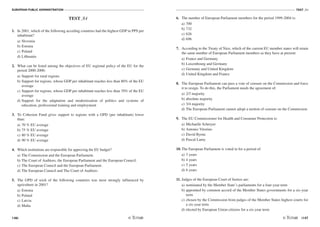 EUROPEAN PUBLIC ADMINISTRATION
146
TEST A4
/147
TEST A4
1. In 2001, which of the following acceding countries had the highest GDP in PPS per
inhabitant?
a) Slovenia
b) Estonia
c) Poland
d) Lithuania
2. What can be listed among the objectives of EU regional policy of the EU for the
period 2000-2006:
a) Support for rural regions
b) Support for regions, whose GDP per inhabitant reaches less than 80% of the EU
average
c) Support for regions, whose GDP per inhabitant reaches less than 70% of the EU
average
d) Support for the adaptation and modernization of politics and systems of
education, professional training and employment
3. To Cohesion Fund gives support to regions with a GPD (per inhabitant) lower
than:
a) 70 % EU average
b) 75 % EU average
c) 80 % EU average
d) 90 % EU average
4. Which institutions are responsible for approving the EU budget?
a) The Commission and the European Parliament.
b) The Court of Auditors, the European Parliament and the European Council.
c) The European Council and the European Parliament.
d) The European Council and The Court of Auditors
5. The GPD of wich of the following countries was most strongly influenced by
agriculture in 2001?
a) Estonia
b) Poland
c) Latvia
d) Malta
6. The number of European Parliament members for the period 1999-2004 is:
a) 700
b) 732
c) 626
d) 696
7. According to the Treaty of Nice, which of the current EU member states will retain
the same number of European Parliament members as they have at present:
a) France and Germany
b) Luxembourg and Germany
c) Germany and United Kingdom
d) United Kingdom and France
8. The European Parliament can pass a vote of censure on the Commission and force
it to resign. To do this, the Parliament needs the agreement of:
a) 2/3 majority
b) absolute majority
c) 3/4 majority
d) The European Parliament cannot adopt a motion of censure on the Commission
9. The EU Commissioner for Health and Consumer Protection is:
a) Michaelle Schreyer
b) Antonio Vitorino
c) David Byrne
d) Pascal Lamy
10. The European Parliament is voted in for a period of:
a) 3 years
b) 4 years
c) 5 years
d) 6 years
11. Judges of the European Court of Justice are:
a) nominated by the Member State’s parliaments for a four-year term
b) appointed by common accord of the Member States governments for a six-year
term
c) chosen by the Commission from judges of the Member States highest courts for
a six-year term
d) elected by European Union citizens for a six-year term
 