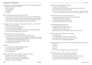 EUROPEAN PUBLIC ADMINISTRATION
152
TEST A4
/153
34. The Treaty of Amsterdam introduced new sections in the Treaty establishing the
European Community. One of them was:
a) fiscal cooperation
b) monetary policy
c) employment
d) e-health
35. The Treaty of Nice concluded on February 26, 2001
a) come into effect on 1 February 2003 after its ratification by all 15 Member States
b) will come into effect after the accession of Central and eastern European countries
c) come into effect on the day of the Irish referendum which approved the Treaty
d) will come into effect when the number of member states reaches 27
36. Agenda 2000 is a Commission communication presented in July 1997 and it
provides for, among other things:
a) reform of the common agricultural policy
b) reform of composition of Institutions
c) the immediate cancellation of budget correction in favour of the United Kingdom
d) criteria for eastern enlargement for the first time
37. The European Charter of Fundamental Rights
a) became part of acquis communautaire in the Amsterdam Treaty
b) was drafted by a Convention which included representatives of national
parliaments, the European Parliament, the Commission and Heads of State and
Government and it is not integrated in the EU Treaty
c) was integrated in the Constitution of the EU in 2001
d) was adopted in Rome in 1950
38. CERN
a) is a European Organization for Nuclear Research
b) was created as a part of EUROATOM
c) was established in the 1990s
d) is based in Brussels
39. Who is NOT present at the Convention on the Future of Europe:
a) delegates of governments of Member States
b) delegates of governments of Candidate countries
c) delegates of national parliaments (of Member States)
d) delegates of the Council of Europe
40. Common asylum and immigration policies
a) are part of the Schengen acquis
b) were created by the Treaty on European Union as part of the third pillar
c) are discussed in the European Convention
d) do not exist now but in five years, when the Treaty of Amsterdam comes
into effect, the Council will lay down some common measures in this area
41. The first pillar of the EU is concerned solely with:
a) common agricultural policy and common commercial policy
b) fundamental rights and civil freedoms
c) monetary policy and functioning of ECB
d) the three Communities (EC, ECSC, EAEC)
42. The subsidiarity principle stands for:
a) diminishing Member States’ powers
b) limiting the EU’s possibility to intervene
c) giving the Council the right of veto
d) providing for intervention by national parliaments in any decision
43. The President of the Commission is nominated by:
a) the Council alone
b) the Parliament after consultation with the Council
c) the Council after consultation with the Court of Justice
d) the Council after approva European Parliament
44. According to the Treaty of Amsterdam, the minority required to block a decision in
the Council is:
a) 26 votes
b) 27 votes
c) 30 votes
d) 23 votes with a minimum of one large country involved
45. The Court of Justice’s rules of procedure are established:
a) by the Council after consultation with the Parliament
b) by the Court of Justice with the unanimous approval of the Council
c) by the Council following a proposal from the Commission
d) by the Court of Justice after consultation with Parliament
 