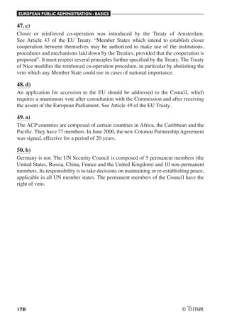 EUROPEAN PUBLIC ADMINISTRATION - BASICS
178
47. c)
Closer or reinforced co-operation was introduced by the Treaty of Amsterdam.
See Article 43 of the EU Treaty. “Member States which intend to establish closer
cooperation between themselves may be authorized to make use of the institutions,
procedures and mechanisms laid down by the Treaties, provided that the cooperation is
proposed”. It must respect several principles further specified by the Treaty. The Treaty
of Nice modifies the reinforced co-operation procedure, in particular by abolishing the
veto which any Member State could use in cases of national importance.
48. d)
An application for accession to the EU should be addressed to the Council, which
requires a unanimous vote after consultation with the Commission and after receiving
the assent of the European Parliament. See Article 49 of the EU Treaty.
49. a)
The ACP countries are composed of certain countries in Africa, the Caribbean and the
Pacific. They have 77 members. In June 2000, the new Cotonou Partnership Agreement
was signed, effective for a period of 20 years.
50. b)
Germany is not. The UN Security Council is composed of 5 permanent members (the
United States, Russia, China, France and the United Kingdom) and 10 non-permanent
members. Its responsibility is to take decisions on maintaining or re-establishing peace,
applicable in all UN member states. The permanent members of the Council have the
right of veto.
 