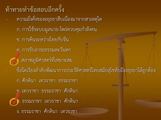 ท้าทายทาข้อสอบอีกครั้ง
1.   ความมั่งคั่งของอยุธยาสืบเนื่องมาจากสาเหตุใด
     ก. การใช้ระบบมูลนาย-ไพร่ควบคุมกาลังคน
     ข. การค้นระหว่างไทยกับจีน
     ค. การรับอารยธรรมตะวันตก
     ง. สภาพภูมิศาสตร์ที่เหมาะสม
2.   ข้อใดเรียงลาดับพัฒนาการประวัติศาสตร์ไทยสมัยสุโขทัยถึงอยุธยาได้ถูกต้อง
     ก. ศักดินา เทวราชา ธรรมราชา
     ข. เทวราชา ธรรมราชา ศักดินา
     ค. ธรรมราชา เทวราชา ศักดินา
     ง. ธรรมราชา ศักดินา เทวราชา
 