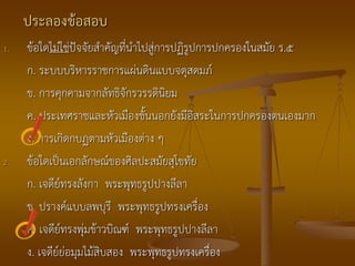 ประลองข้อสอบ
1.   ข้อใดไม่ใช่ปัจจัยสาคัญที่นาไปสู่การปฏิรูปการปกครองในสมัย ร.๕
     ก. ระบบบริหารราชการแผ่นดินแบบจตุสดมภ์
     ข. การคุกคามจากลัทธิจักรวรรดินิยม
     ค. ประเทศราชและหัวเมืองชั้นนอกยังมีอิสระในการปกครองตนเองมาก
     ง. การเกิดกบฏตามหัวเมืองต่าง ๆ
2.   ข้อใดเป็นเอกลักษณ์ของศิลปะสมัยสุโขทัย
     ก. เจดีย์ทรงลังกา พระพุทธรูปปางลีลา
     ข. ปรางค์แบบลพบุรี พระพุทธรูปทรงเครื่อง
     ค. เจดีย์ทรงพุ่มข้าวบิณฑ์ พระพุทธรูปปางลีลา
     ง. เจดีย์ย่อมุมไม้สิบสอง พระพุทธรูปทรงเครื่อง
 