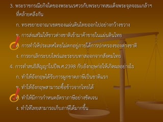 3. พระราชกรณียกิจใดของพระนเรศวรกับพระบาทสมเด็จพระจุลจอมเกล้าฯ
   ที่คล้ายคลึงกัน
   ก. ทรงขยายอาณาเขตของแผ่นดินไทยออกไปอย่างกว้างขวาง
   ข. การส่งเสริมให้ชาวต่างชาติเข้ามาค้าขายในแผ่นดินไทย
   ค. การทาให้ประเทศไทยไม่ตกอยู่ภายใต้การปกครองของต่างชาติ
   ง. การยกเลิกระบบไพร่และระบบทาสออกจากสังคมไทย
4. การทาสนธิสัญญาในปีพ.ศ.2398 กับอังกฤษก่อให้เกิดผลอย่างไร
   ก. ทาให้อังกฤษได้รับการผูกขาดภาษีเป็นชาติแรก
   ข. ทาให้อังกฤษสามารถซื้อข้าวจากไทยได้
   ค. ทาให้มีการกาหนดอัตราภาษีอย่างชัดเจน
   ง. ทาให้ไทยสามารถเก็บภาษีได้มากขึ้น
 