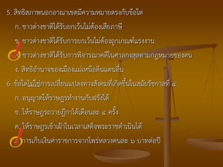 5. สิทธิสภาพนอกอาณาเขตมีความหมายตรงกับข้อใด
   ก. ชาวต่างชาติได้รับยกเว้นไม่ต้องเสียภาษี
   ข. ชาวต่างชาติได้รับการยกเว้นไม่ต้องถูกเกณฑ์แรงงาน
   ค. ชาวต่างชาติได้รับการพิจารณาคดีในศาลกงสุลตามกฎหมายของตน
   ง. สิทธิอานาจของเมืองแม่เหนือดินแดนอื่น
6. ข้อใดไม่ใช่การเปลี่ยนแปลงทางสังคมที่เกิดขึ้นในสมัยรัชกาลที่ ๔
   ก. อนุญาตให้ราษฎรทางานกับฝรั่งได้
   ข. ให้ราษฎรถวายฎีกาได้เดือนละ ๔ ครั้ง
   ค. ให้ราษฎรเข้าเฝ้าในเวลาเสด็จพระราชดาเนินได้
   ง. การเก็บเงินค่าราชการจากไพร่หลวงคนละ ๖ บาทต่อปี
 