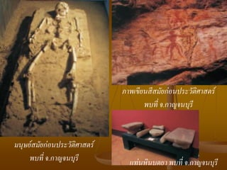 ภาพเขียนสีสมัยก่อนประวัติศาสตร์
                                     พบที่ จ.กาญจนบุรี


มนุษย์สมัยก่อนประวัติศาสตร์
     พบที่ จ.กาญจนบุรี          แท่นหินบดยา พบที่ จ.กาญจนบุรี
 
