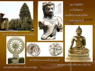พระโพธิสัตว์
                                                              อวโลกิเตศวร
                                                           พบที่พระบรมธาตุไชยา
                                                             จ.สุราษฎร์ธานี


ปราสาทหินพิมาย จ.นครราชสีมา




                      เงินโรมันโบราณ พบที่จ.สุพรรณบุรี
                                                   พระพุทธรูปศิลปะเชียงแสน จ.เชียงใหม่
 ธรรมจักรสมัยทวารวดี จ.นครปฐม
 