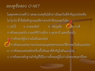 ลองดูข้อสอบ O-NET
1.   ในพุทธศตวรรษที่13 จดหมายเหตุจีนได้กล่าวถึงแคว้นที่สาคัญของไทยคือ
     โถ-โล-โป-ตี้ ซึ่งมีหลักฐานแน่ชัดว่าตรงกับชื่อของแคว้นใด
     ก. ละโว้         ข. ตามพรลิงค์        ค. หริภุญชัย      ง.ทวารวดี
2.   การค้นพบแหล่งโบราณคดีที่บ้านเชียง จ.อุดรธานี แสดงถึงอะไร
     ก. การค้นพบรัฐโบราณในดินแดนไทย
     ข. การค้นพบแหล่งอารยธรรมของมนุษย์ยุคก่อนประวัติศาสตร์ในดินแดนไทย
     ค. การค้นพบแหล่งผลิตเครื่องปั้นดินเผาที่สาคัญในดินแดนไทย
     ง. การค้นพบหลักฐานสาคัญที่ใช้ในการตั้งทฤษฎีถิ่นกาเนิดของชนชาติไทย
 