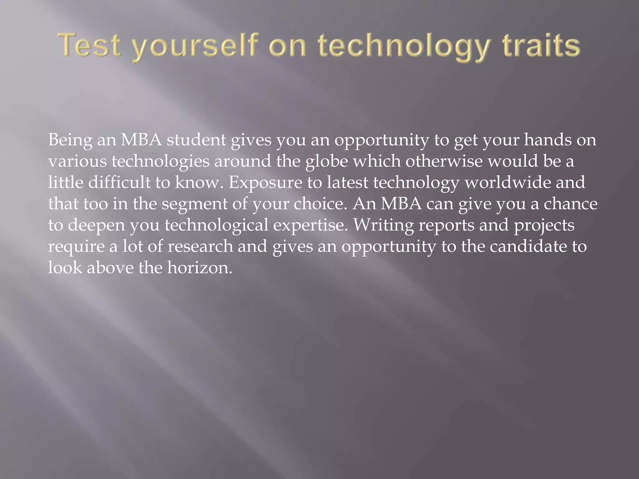 Being an MBA student gives you an opportunity to get your hands on
various technologies around the globe which otherwise would be a
little difficult to know. Exposure to latest technology worldwide and
that too in the segment of your choice. An MBA can give you a chance
to deepen you technological expertise. Writing reports and projects
require a lot of research and gives an opportunity to the candidate to
look above the horizon.
 