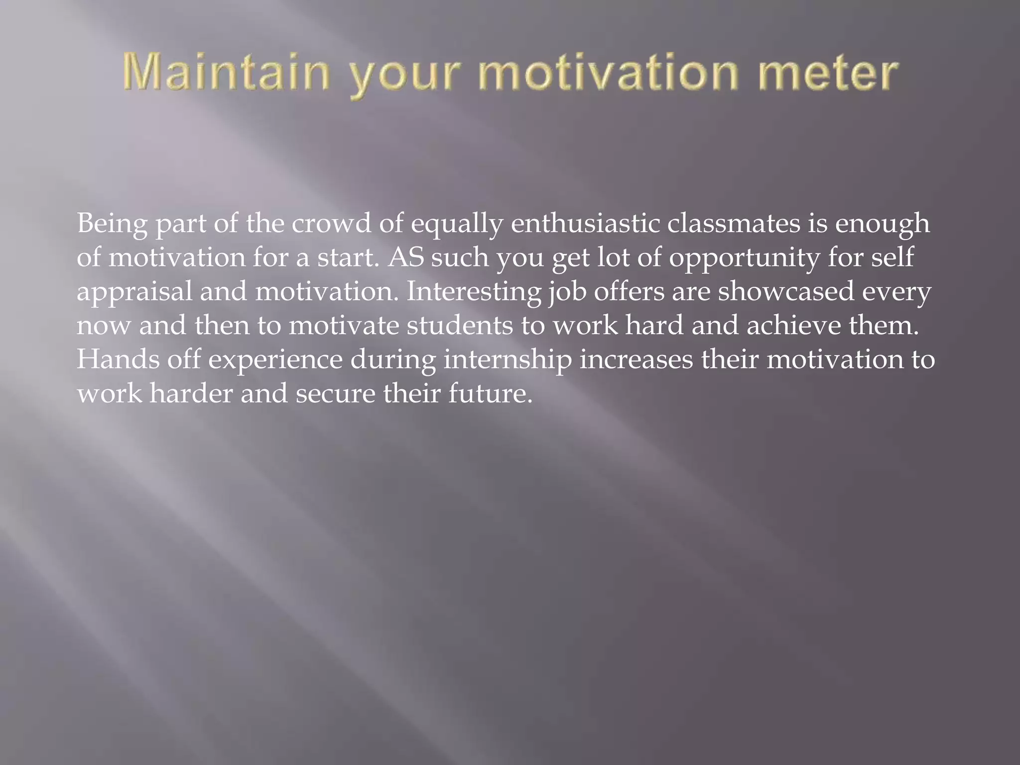 Being part of the crowd of equally enthusiastic classmates is enough
of motivation for a start. AS such you get lot of opportunity for self
appraisal and motivation. Interesting job offers are showcased every
now and then to motivate students to work hard and achieve them.
Hands off experience during internship increases their motivation to
work harder and secure their future.
 
