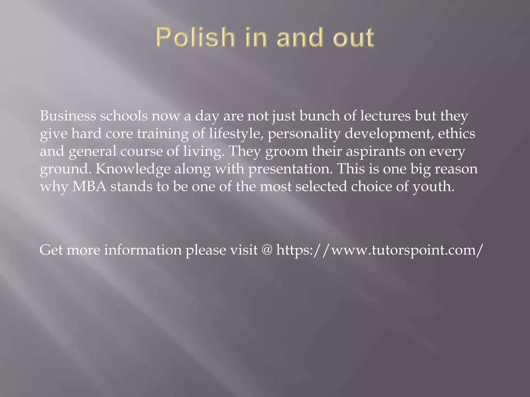 Business schools now a day are not just bunch of lectures but they
give hard core training of lifestyle, personality development, ethics
and general course of living. They groom their aspirants on every
ground. Knowledge along with presentation. This is one big reason
why MBA stands to be one of the most selected choice of youth.
Get more information please visit @ https://www.tutorspoint.com/
 