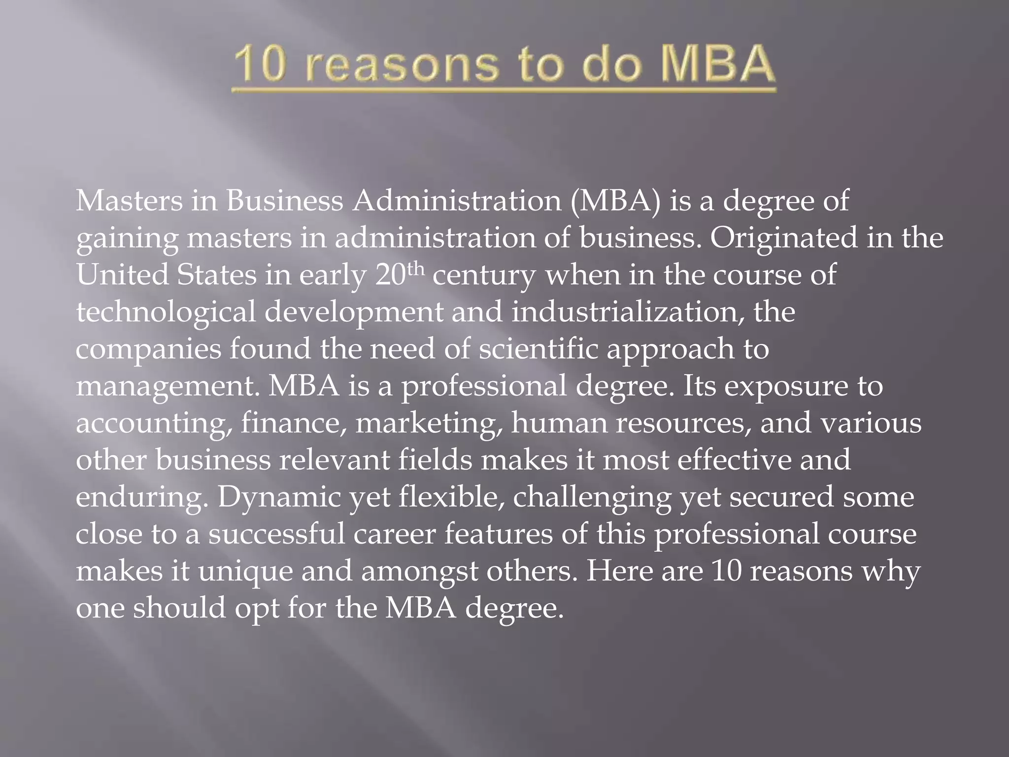 Masters in Business Administration (MBA) is a degree of
gaining masters in administration of business. Originated in the
United States in early 20th century when in the course of
technological development and industrialization, the
companies found the need of scientific approach to
management. MBA is a professional degree. Its exposure to
accounting, finance, marketing, human resources, and various
other business relevant fields makes it most effective and
enduring. Dynamic yet flexible, challenging yet secured some
close to a successful career features of this professional course
makes it unique and amongst others. Here are 10 reasons why
one should opt for the MBA degree.
 