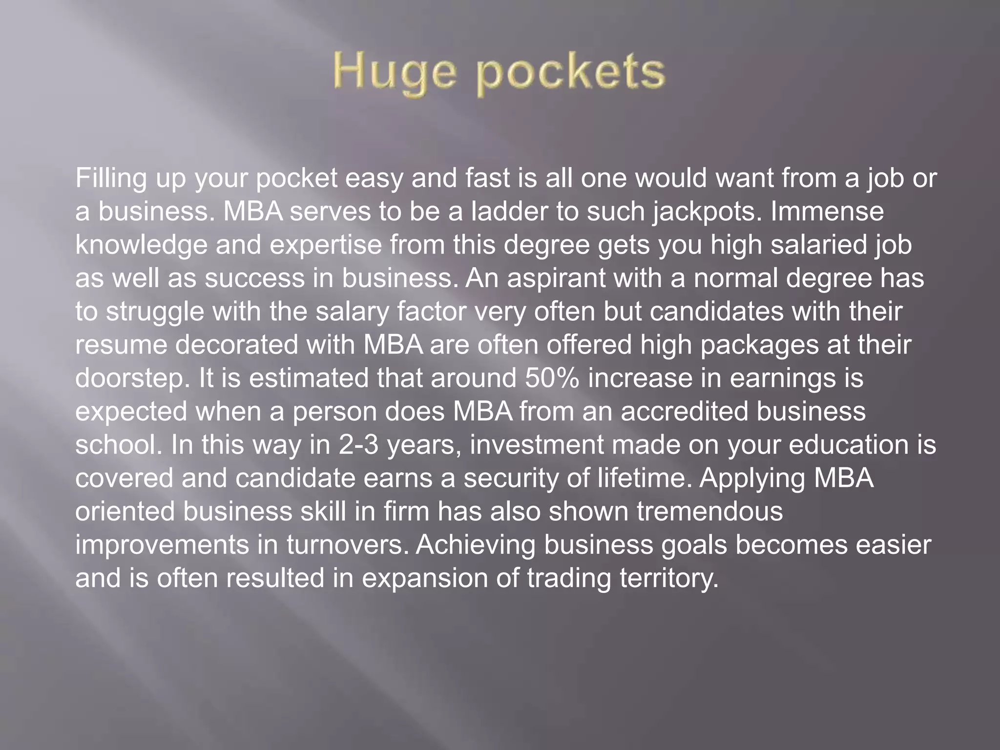 Filling up your pocket easy and fast is all one would want from a job or
a business. MBA serves to be a ladder to such jackpots. Immense
knowledge and expertise from this degree gets you high salaried job
as well as success in business. An aspirant with a normal degree has
to struggle with the salary factor very often but candidates with their
resume decorated with MBA are often offered high packages at their
doorstep. It is estimated that around 50% increase in earnings is
expected when a person does MBA from an accredited business
school. In this way in 2-3 years, investment made on your education is
covered and candidate earns a security of lifetime. Applying MBA
oriented business skill in firm has also shown tremendous
improvements in turnovers. Achieving business goals becomes easier
and is often resulted in expansion of trading territory.
 