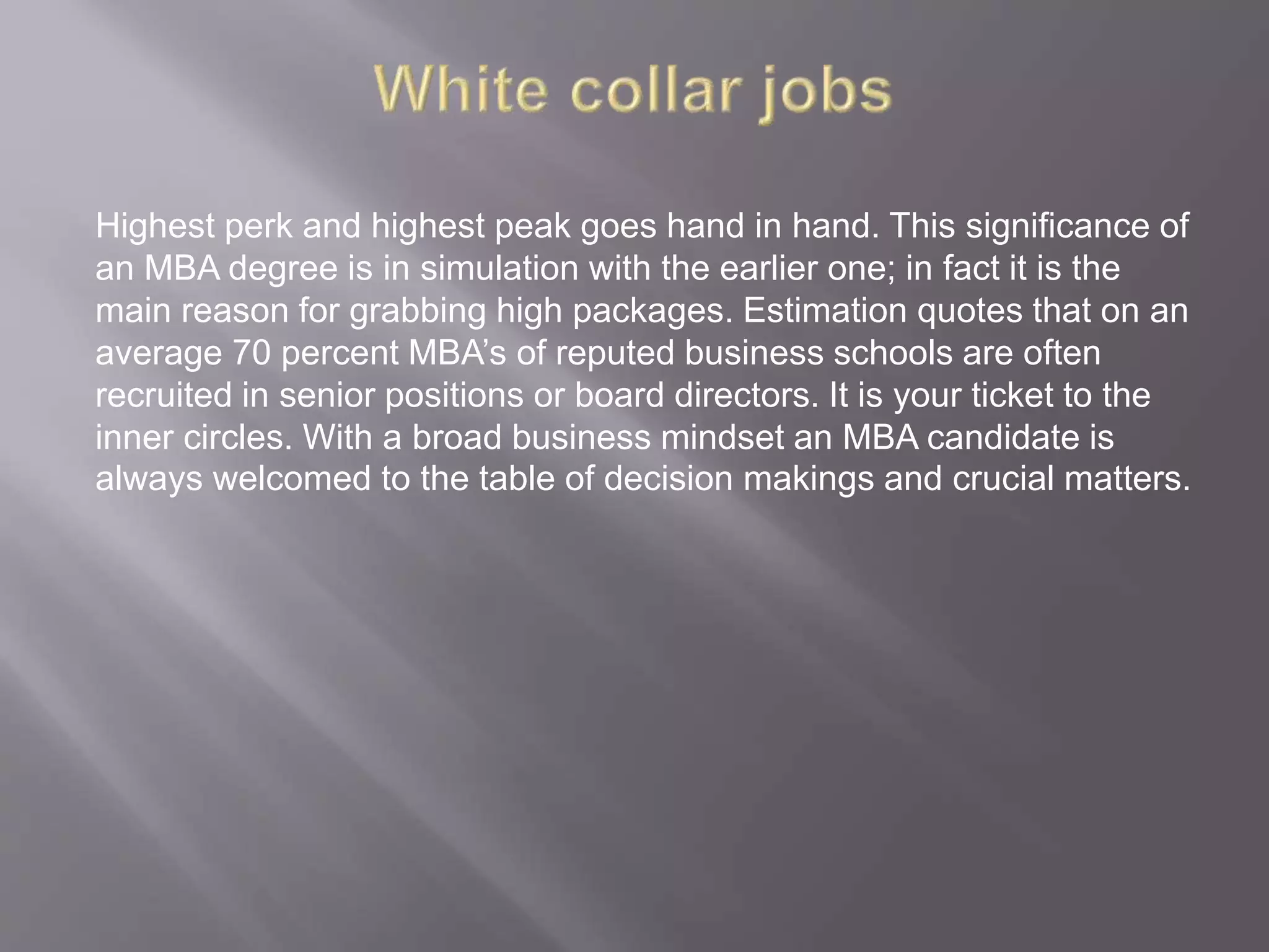 Highest perk and highest peak goes hand in hand. This significance of
an MBA degree is in simulation with the earlier one; in fact it is the
main reason for grabbing high packages. Estimation quotes that on an
average 70 percent MBA’s of reputed business schools are often
recruited in senior positions or board directors. It is your ticket to the
inner circles. With a broad business mindset an MBA candidate is
always welcomed to the table of decision makings and crucial matters.
 