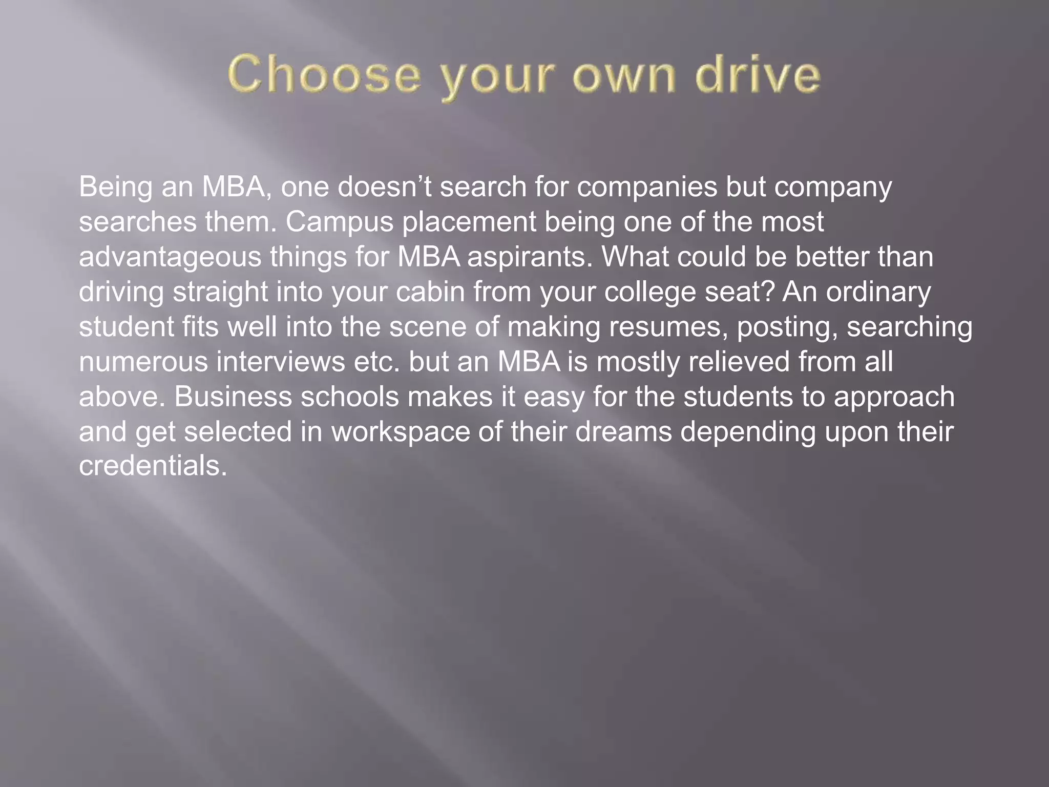 Being an MBA, one doesn’t search for companies but company
searches them. Campus placement being one of the most
advantageous things for MBA aspirants. What could be better than
driving straight into your cabin from your college seat? An ordinary
student fits well into the scene of making resumes, posting, searching
numerous interviews etc. but an MBA is mostly relieved from all
above. Business schools makes it easy for the students to approach
and get selected in workspace of their dreams depending upon their
credentials.
 