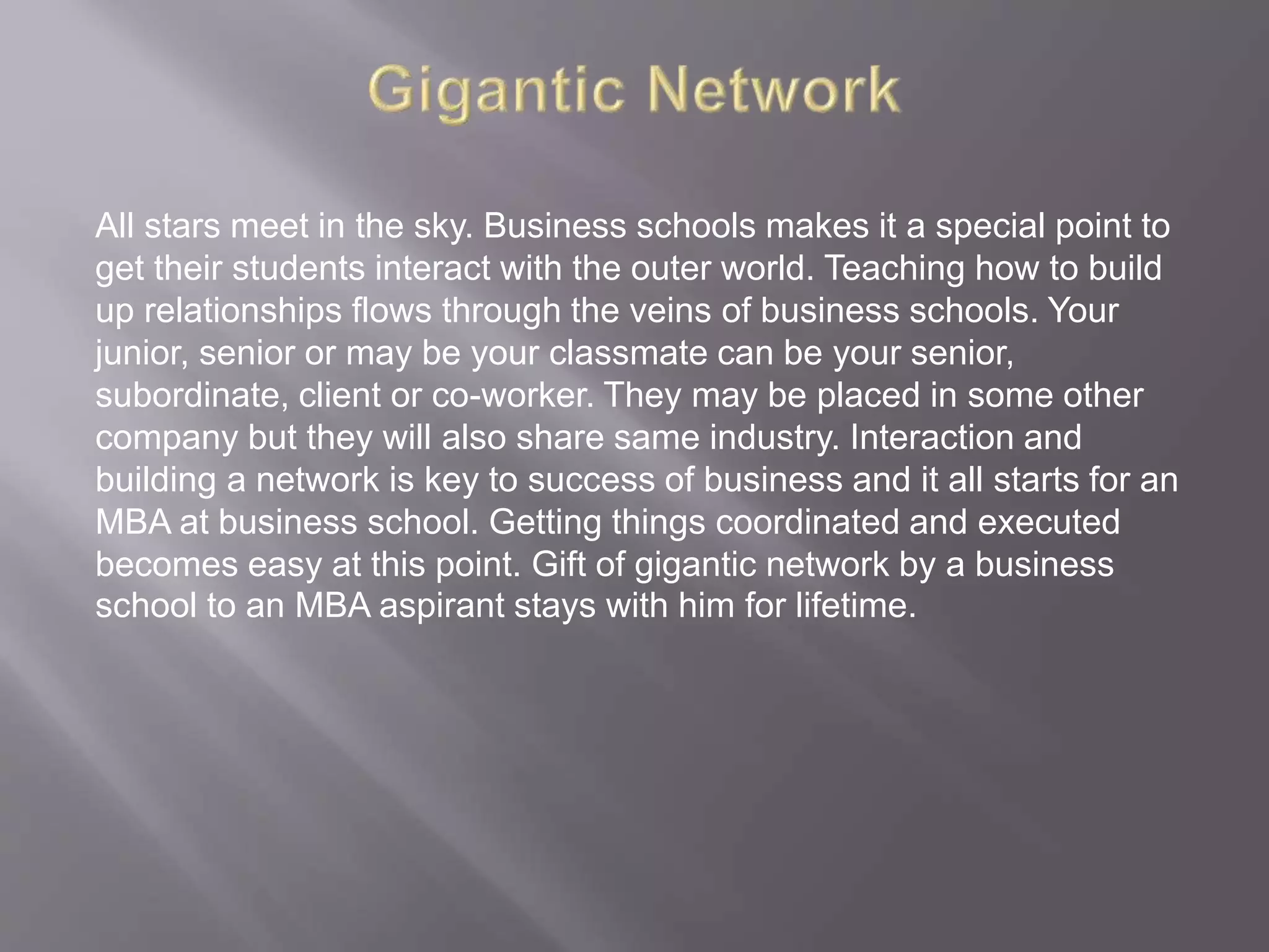 All stars meet in the sky. Business schools makes it a special point to
get their students interact with the outer world. Teaching how to build
up relationships flows through the veins of business schools. Your
junior, senior or may be your classmate can be your senior,
subordinate, client or co-worker. They may be placed in some other
company but they will also share same industry. Interaction and
building a network is key to success of business and it all starts for an
MBA at business school. Getting things coordinated and executed
becomes easy at this point. Gift of gigantic network by a business
school to an MBA aspirant stays with him for lifetime.
 