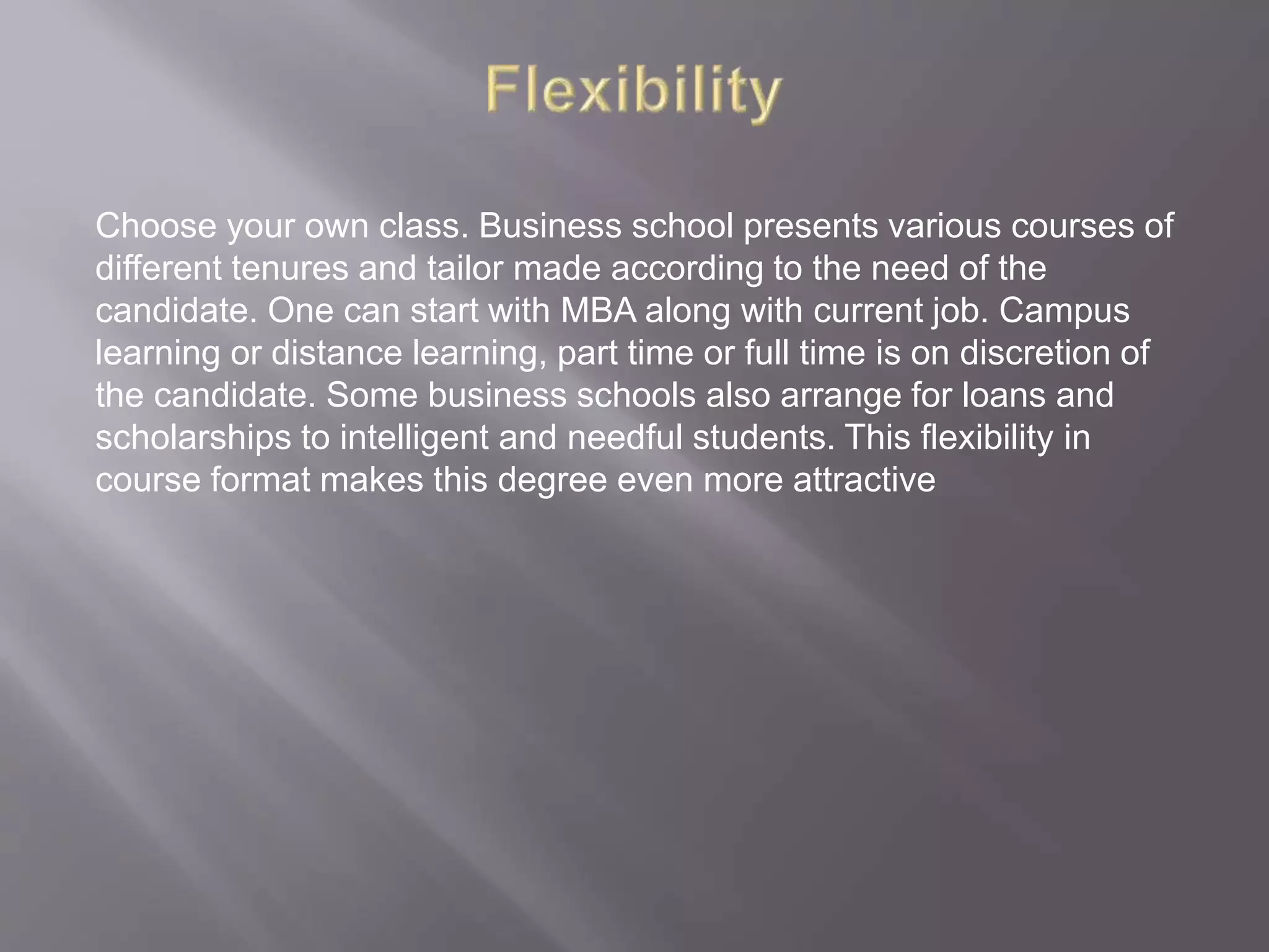 Choose your own class. Business school presents various courses of
different tenures and tailor made according to the need of the
candidate. One can start with MBA along with current job. Campus
learning or distance learning, part time or full time is on discretion of
the candidate. Some business schools also arrange for loans and
scholarships to intelligent and needful students. This flexibility in
course format makes this degree even more attractive
 
