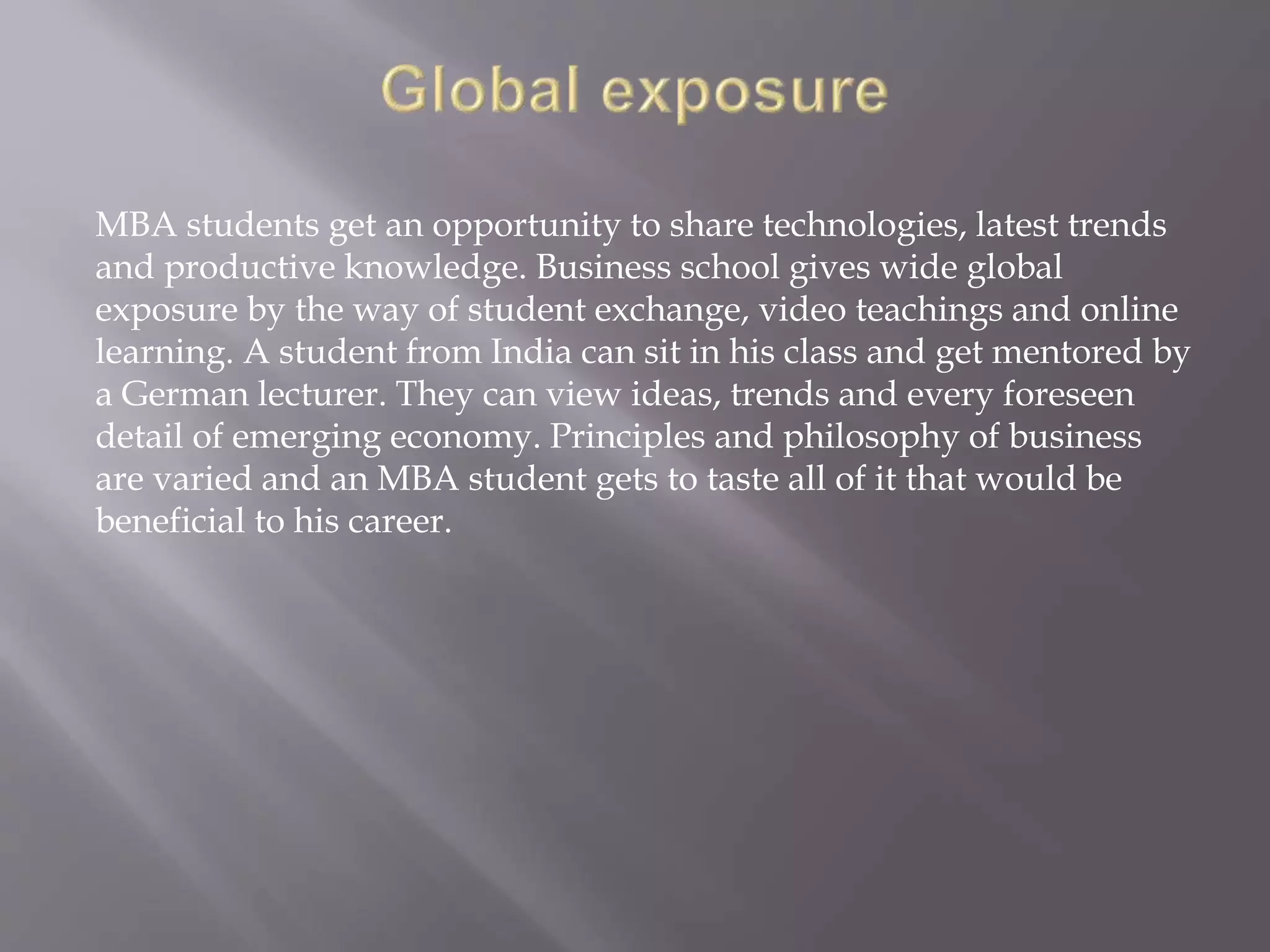 MBA students get an opportunity to share technologies, latest trends
and productive knowledge. Business school gives wide global
exposure by the way of student exchange, video teachings and online
learning. A student from India can sit in his class and get mentored by
a German lecturer. They can view ideas, trends and every foreseen
detail of emerging economy. Principles and philosophy of business
are varied and an MBA student gets to taste all of it that would be
beneficial to his career.
 