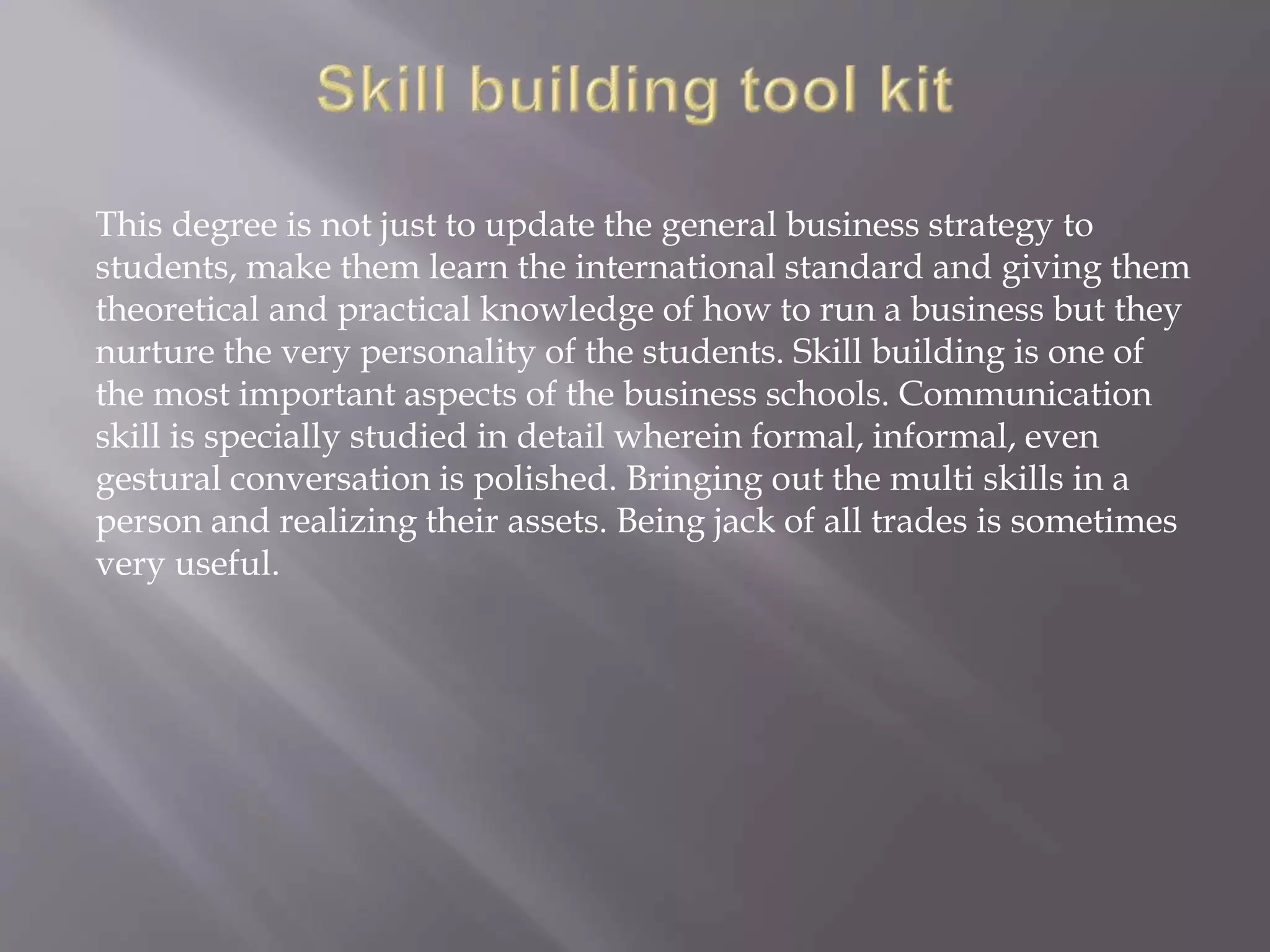 This degree is not just to update the general business strategy to
students, make them learn the international standard and giving them
theoretical and practical knowledge of how to run a business but they
nurture the very personality of the students. Skill building is one of
the most important aspects of the business schools. Communication
skill is specially studied in detail wherein formal, informal, even
gestural conversation is polished. Bringing out the multi skills in a
person and realizing their assets. Being jack of all trades is sometimes
very useful.
 