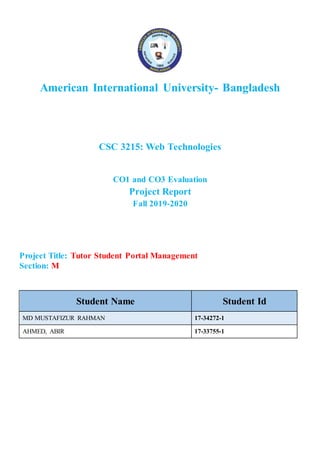 American International University- Bangladesh
CSC 3215: Web Technologies
CO1 and CO3 Evaluation
Project Report
Fall 2019-2020
Project Title: Tutor Student Portal Management
Section: M
Student Name Student Id
MD MUSTAFIZUR RAHMAN 17-34272-1
AHMED, ABIR 17-33755-1
 