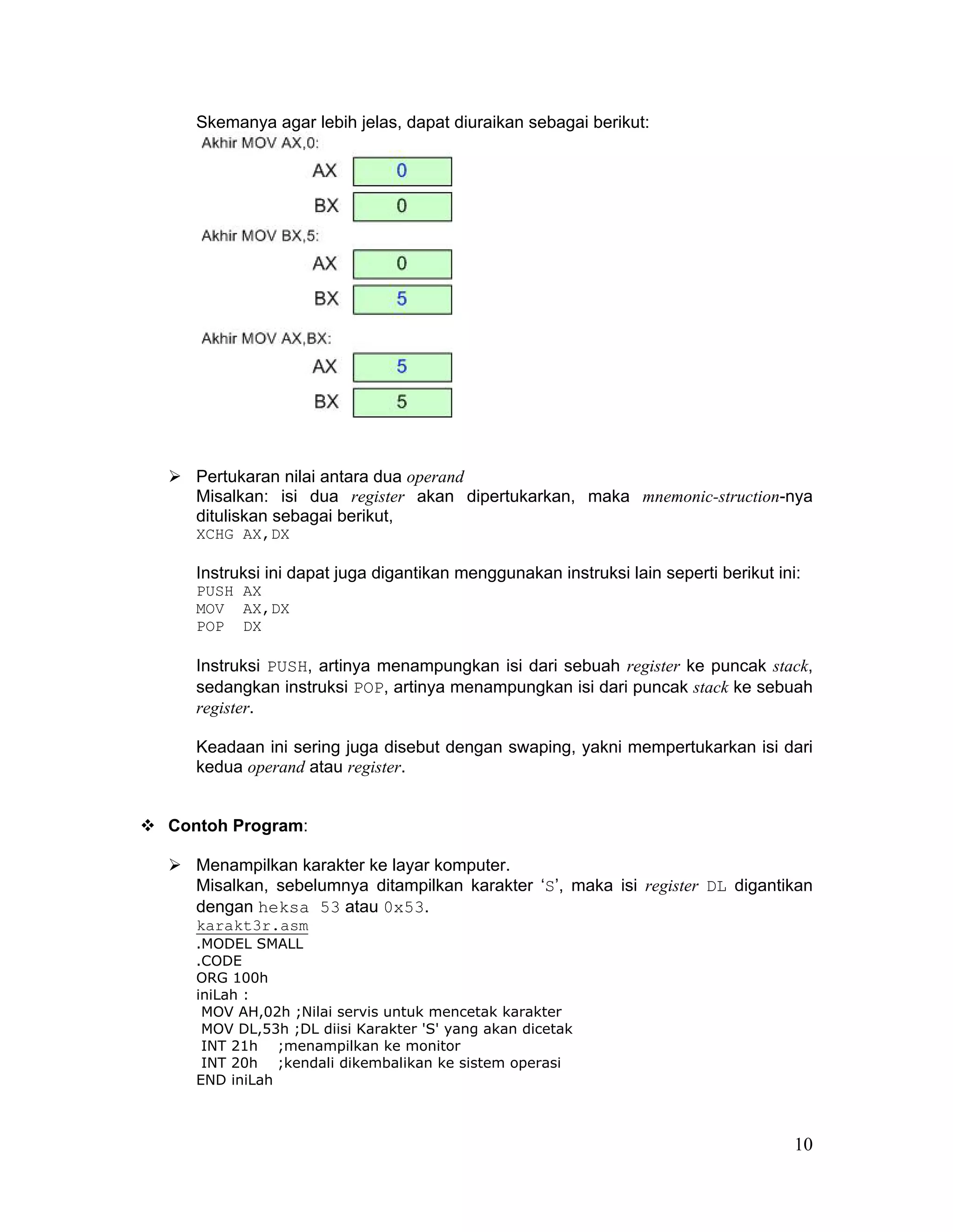 Skemanya agar lebih jelas, dapat diuraikan sebagai berikut:




   Pertukaran nilai antara dua operand
   Misalkan: isi dua register akan dipertukarkan, maka mnemonic-struction-nya
   dituliskan sebagai berikut,
   XCHG AX,DX

   Instruksi ini dapat juga digantikan menggunakan instruksi lain seperti berikut ini:
   PUSH AX
   MOV AX,DX
   POP DX

   Instruksi PUSH, artinya menampungkan isi dari sebuah register ke puncak stack,
   sedangkan instruksi POP, artinya menampungkan isi dari puncak stack ke sebuah
   register.

   Keadaan ini sering juga disebut dengan swaping, yakni mempertukarkan isi dari
   kedua operand atau register.


Contoh Program:

   Menampilkan karakter ke layar komputer.
   Misalkan, sebelumnya ditampilkan karakter ‘S’, maka isi register DL digantikan
   dengan heksa 53 atau 0x53.
   karakt3r.asm
   .MODEL SMALL
   .CODE
   ORG 100h
   iniLah :
    MOV AH,02h ;Nilai servis untuk mencetak karakter
    MOV DL,53h ;DL diisi Karakter 'S' yang akan dicetak
    INT 21h ;menampilkan ke monitor
    INT 20h ;kendali dikembalikan ke sistem operasi
   END iniLah



                                                                                     10
 