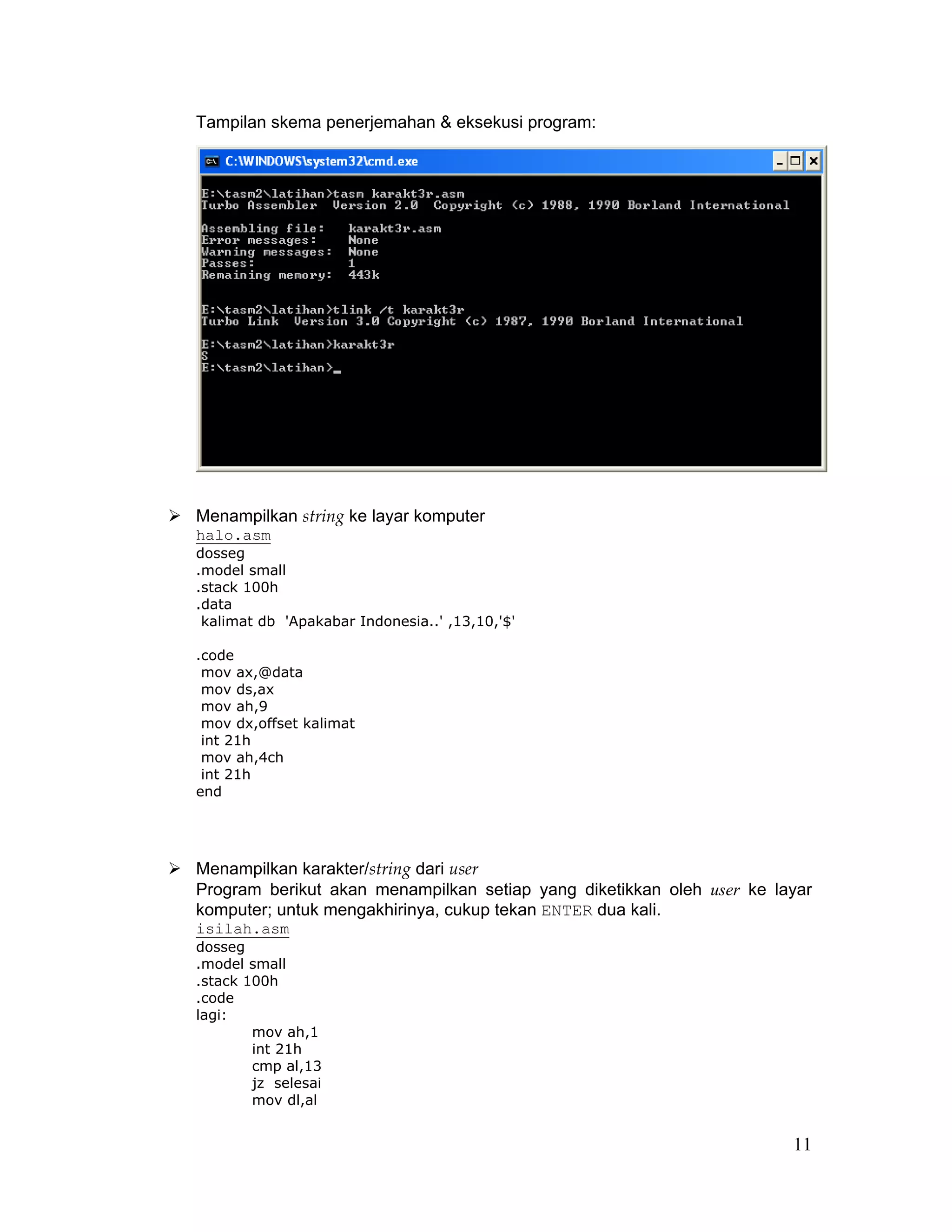 Tampilan skema penerjemahan & eksekusi program:




Menampilkan string ke layar komputer
halo.asm
dosseg
.model small
.stack 100h
.data
 kalimat db 'Apakabar Indonesia..' ,13,10,'$'

.code
 mov ax,@data
 mov ds,ax
 mov ah,9
 mov dx,offset kalimat
 int 21h
 mov ah,4ch
 int 21h
end




Menampilkan karakter/string dari user
Program berikut akan menampilkan setiap yang diketikkan oleh user ke layar
komputer; untuk mengakhirinya, cukup tekan ENTER dua kali.
isilah.asm
dosseg
.model small
.stack 100h
.code
lagi:
        mov ah,1
        int 21h
        cmp al,13
        jz selesai
        mov dl,al


                                                                       11
 