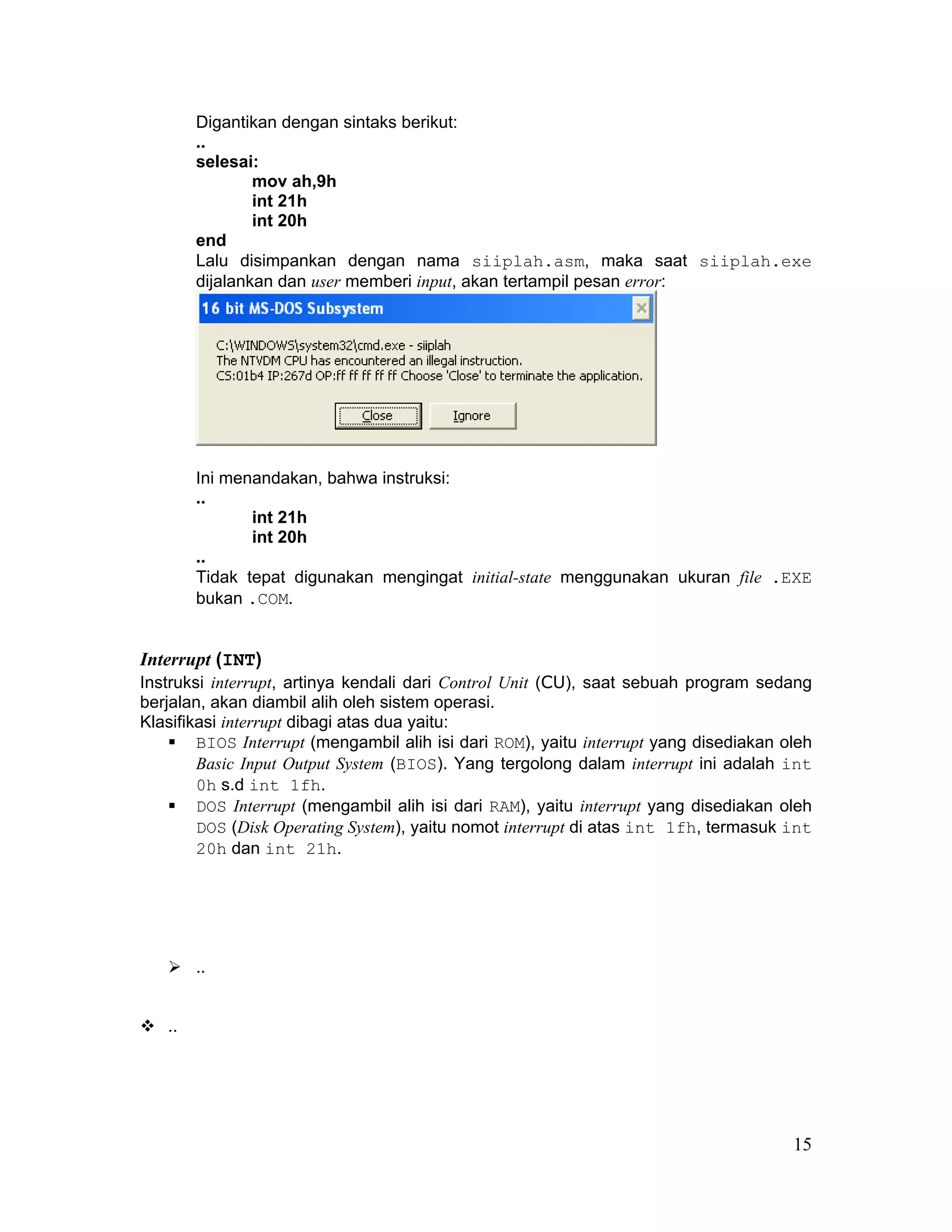 Digantikan dengan sintaks berikut:
        ..
        selesai:
                mov ah,9h
                int 21h
                int 20h
        end
        Lalu disimpankan dengan nama siiplah.asm, maka saat siiplah.exe
        dijalankan dan user memberi input, akan tertampil pesan error:




        Ini menandakan, bahwa instruksi:
        ..
               int 21h
               int 20h
        ..
        Tidak tepat digunakan mengingat initial-state menggunakan ukuran file .EXE
        bukan .COM.


Interrupt (INT)
Instruksi interrupt, artinya kendali dari Control Unit (CU), saat sebuah program sedang
berjalan, akan diambil alih oleh sistem operasi.
Klasifikasi interrupt dibagi atas dua yaitu:
        BIOS Interrupt (mengambil alih isi dari ROM), yaitu interrupt yang disediakan oleh
        Basic Input Output System (BIOS). Yang tergolong dalam interrupt ini adalah int
        0h s.d int 1fh.
        DOS Interrupt (mengambil alih isi dari RAM), yaitu interrupt yang disediakan oleh
        DOS (Disk Operating System), yaitu nomot interrupt di atas int 1fh, termasuk int
        20h dan int 21h.




        ..


   ..




                                                                                       15
 