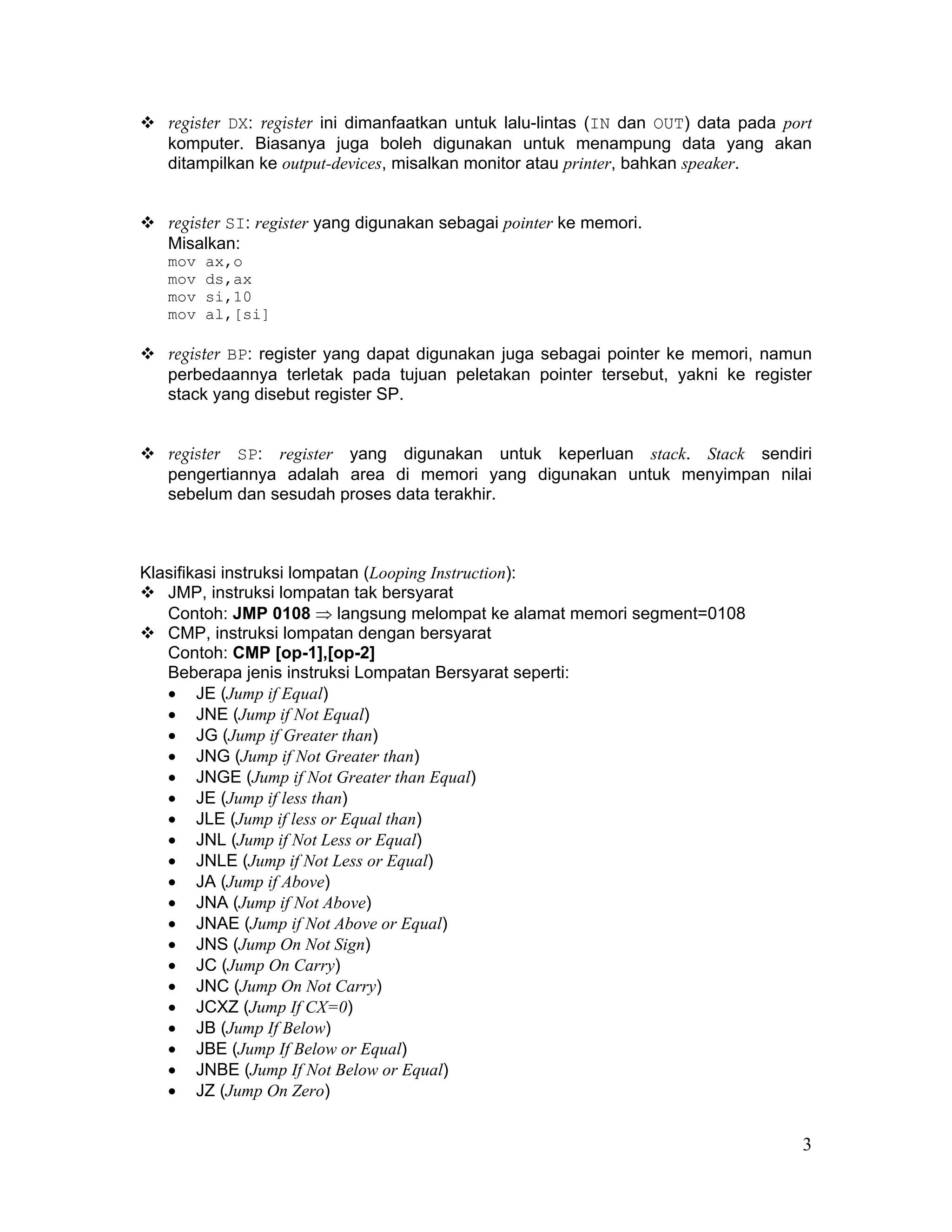 register DX: register ini dimanfaatkan untuk lalu-lintas (IN dan OUT) data pada port
   komputer. Biasanya juga boleh digunakan untuk menampung data yang akan
   ditampilkan ke output-devices, misalkan monitor atau printer, bahkan speaker.


   register SI: register yang digunakan sebagai pointer ke memori.
   Misalkan:
   mov   ax,o
   mov   ds,ax
   mov   si,10
   mov   al,[si]

   register BP: register yang dapat digunakan juga sebagai pointer ke memori, namun
   perbedaannya terletak pada tujuan peletakan pointer tersebut, yakni ke register
   stack yang disebut register SP.


   register SP: register yang digunakan untuk keperluan stack. Stack sendiri
   pengertiannya adalah area di memori yang digunakan untuk menyimpan nilai
   sebelum dan sesudah proses data terakhir.



Klasifikasi instruksi lompatan (Looping Instruction):
   JMP, instruksi lompatan tak bersyarat
   Contoh: JMP 0108 ⇒ langsung melompat ke alamat memori segment=0108
   CMP, instruksi lompatan dengan bersyarat
   Contoh: CMP [op-1],[op-2]
   Beberapa jenis instruksi Lompatan Bersyarat seperti:
   • JE (Jump if Equal)
   • JNE (Jump if Not Equal)
   • JG (Jump if Greater than)
   • JNG (Jump if Not Greater than)
   • JNGE (Jump if Not Greater than Equal)
   • JE (Jump if less than)
   • JLE (Jump if less or Equal than)
   • JNL (Jump if Not Less or Equal)
   • JNLE (Jump if Not Less or Equal)
   • JA (Jump if Above)
   • JNA (Jump if Not Above)
   • JNAE (Jump if Not Above or Equal)
   • JNS (Jump On Not Sign)
   • JC (Jump On Carry)
   • JNC (Jump On Not Carry)
   • JCXZ (Jump If CX=0)
   • JB (Jump If Below)
   • JBE (Jump If Below or Equal)
   • JNBE (Jump If Not Below or Equal)
   • JZ (Jump On Zero)


                                                                                     3
 