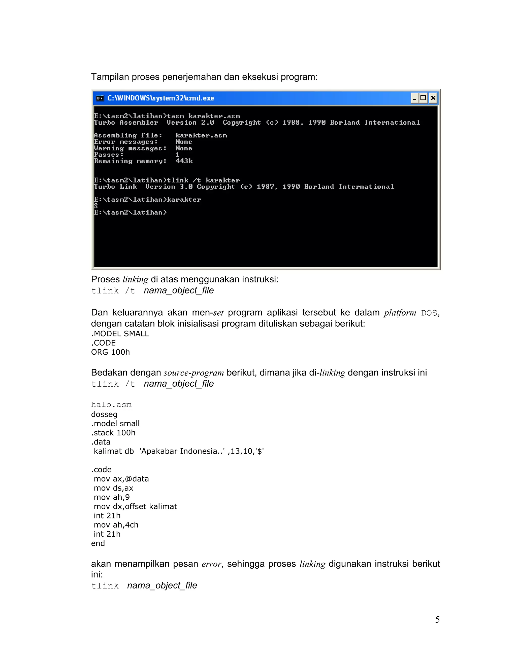 Tampilan proses penerjemahan dan eksekusi program:




Proses linking di atas menggunakan instruksi:
tlink /t nama_object_file

Dan keluarannya akan men-set program aplikasi tersebut ke dalam platform DOS,
dengan catatan blok inisialisasi program dituliskan sebagai berikut:
.MODEL SMALL
.CODE
ORG 100h

Bedakan dengan source-program berikut, dimana jika di-linking dengan instruksi ini
tlink /t nama_object_file

halo.asm
dosseg
.model small
.stack 100h
.data
 kalimat db 'Apakabar Indonesia..' ,13,10,'$'

.code
 mov ax,@data
 mov ds,ax
 mov ah,9
 mov dx,offset kalimat
 int 21h
 mov ah,4ch
 int 21h
end

akan menampilkan pesan error, sehingga proses linking digunakan instruksi berikut
ini:
tlink nama_object_file


                                                                                     5
 