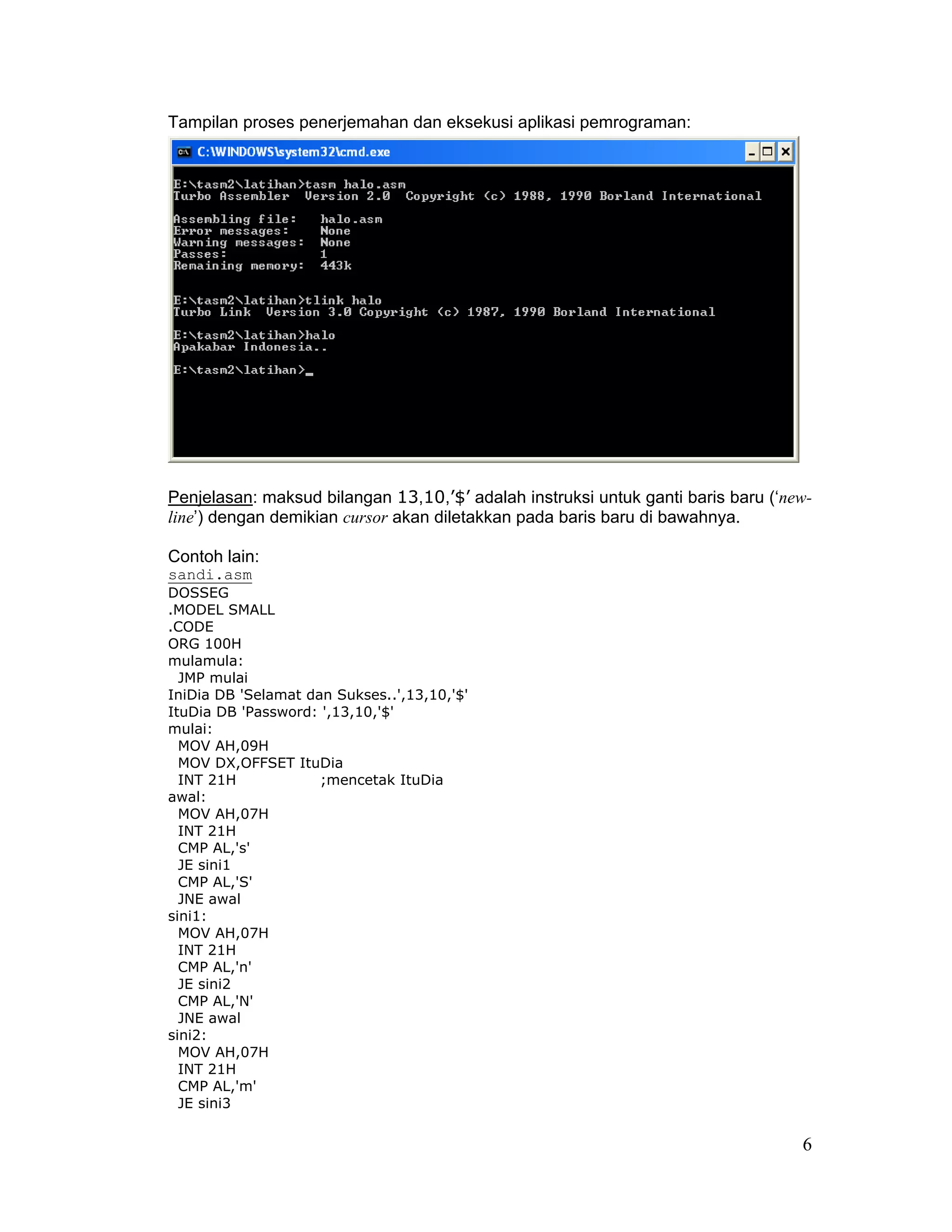Tampilan proses penerjemahan dan eksekusi aplikasi pemrograman:




Penjelasan: maksud bilangan 13,10,’$’ adalah instruksi untuk ganti baris baru (‘new-
line’) dengan demikian cursor akan diletakkan pada baris baru di bawahnya.

Contoh lain:
sandi.asm
DOSSEG
.MODEL SMALL
.CODE
ORG 100H
mulamula:
  JMP mulai
IniDia DB 'Selamat dan Sukses..',13,10,'$'
ItuDia DB 'Password: ',13,10,'$'
mulai:
  MOV AH,09H
  MOV DX,OFFSET ItuDia
  INT 21H            ;mencetak ItuDia
awal:
  MOV AH,07H
  INT 21H
  CMP AL,'s'
  JE sini1
  CMP AL,'S'
  JNE awal
sini1:
  MOV AH,07H
  INT 21H
  CMP AL,'n'
  JE sini2
  CMP AL,'N'
  JNE awal
sini2:
  MOV AH,07H
  INT 21H
  CMP AL,'m'
  JE sini3


                                                                                  6
 