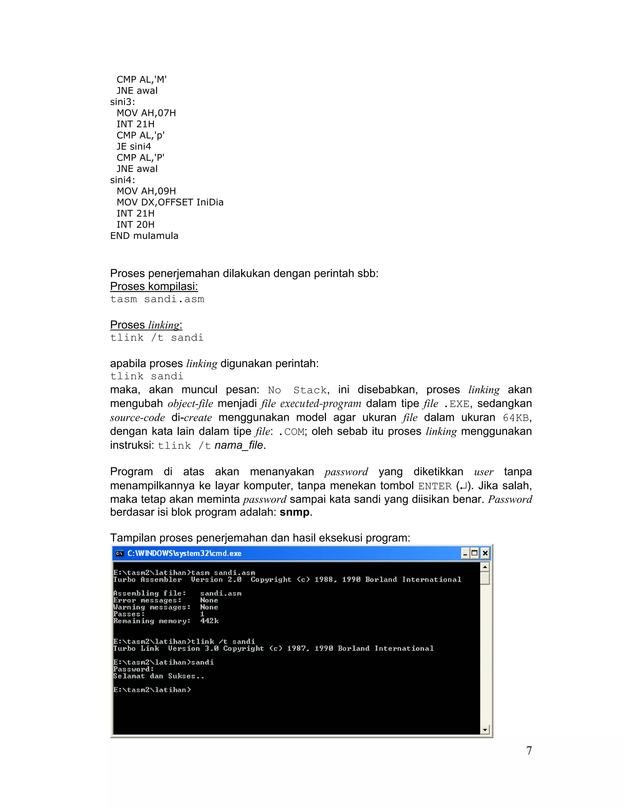 CMP AL,'M'
  JNE awal
sini3:
  MOV AH,07H
  INT 21H
  CMP AL,'p'
  JE sini4
  CMP AL,'P'
  JNE awal
sini4:
  MOV AH,09H
  MOV DX,OFFSET IniDia
  INT 21H
  INT 20H
END mulamula



Proses penerjemahan dilakukan dengan perintah sbb:
Proses kompilasi:
tasm sandi.asm

Proses linking:
tlink /t sandi

apabila proses linking digunakan perintah:
tlink sandi
maka, akan muncul pesan: No Stack, ini disebabkan, proses linking akan
mengubah object-file menjadi file executed-program dalam tipe file .EXE, sedangkan
source-code di-create menggunakan model agar ukuran file dalam ukuran 64KB,
dengan kata lain dalam tipe file: .COM; oleh sebab itu proses linking menggunakan
instruksi: tlink /t nama_file.

Program di atas akan menanyakan password yang diketikkan user tanpa
menampilkannya ke layar komputer, tanpa menekan tombol ENTER (↵). Jika salah,
maka tetap akan meminta password sampai kata sandi yang diisikan benar. Password
berdasar isi blok program adalah: snmp.

Tampilan proses penerjemahan dan hasil eksekusi program:




                                                                                7
 