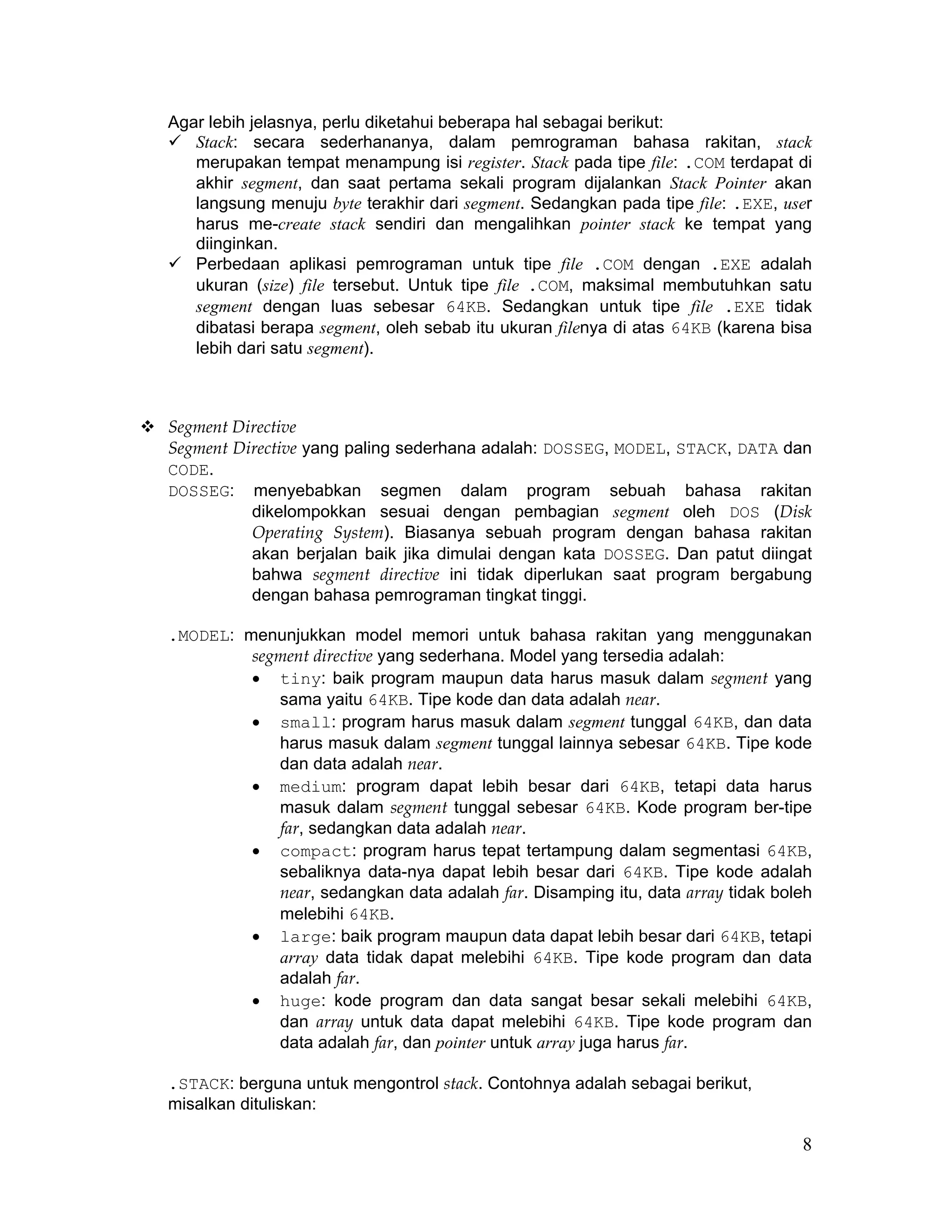 Agar lebih jelasnya, perlu diketahui beberapa hal sebagai berikut:
   Stack: secara sederhananya, dalam pemrograman bahasa rakitan, stack
   merupakan tempat menampung isi register. Stack pada tipe file: .COM terdapat di
   akhir segment, dan saat pertama sekali program dijalankan Stack Pointer akan
   langsung menuju byte terakhir dari segment. Sedangkan pada tipe file: .EXE, user
   harus me-create stack sendiri dan mengalihkan pointer stack ke tempat yang
   diinginkan.
   Perbedaan aplikasi pemrograman untuk tipe file .COM dengan .EXE adalah
   ukuran (size) file tersebut. Untuk tipe file .COM, maksimal membutuhkan satu
   segment dengan luas sebesar 64KB. Sedangkan untuk tipe file .EXE tidak
   dibatasi berapa segment, oleh sebab itu ukuran filenya di atas 64KB (karena bisa
   lebih dari satu segment).



Segment Directive
Segment Directive yang paling sederhana adalah: DOSSEG, MODEL, STACK, DATA dan
CODE.
DOSSEG: menyebabkan segmen dalam program sebuah bahasa rakitan
          dikelompokkan sesuai dengan pembagian segment oleh DOS (Disk
          Operating System). Biasanya sebuah program dengan bahasa rakitan
          akan berjalan baik jika dimulai dengan kata DOSSEG. Dan patut diingat
          bahwa segment directive ini tidak diperlukan saat program bergabung
          dengan bahasa pemrograman tingkat tinggi.

.MODEL: menunjukkan model memori untuk bahasa rakitan yang menggunakan
         segment directive yang sederhana. Model yang tersedia adalah:
         • tiny: baik program maupun data harus masuk dalam segment yang
            sama yaitu 64KB. Tipe kode dan data adalah near.
         • small: program harus masuk dalam segment tunggal 64KB, dan data
            harus masuk dalam segment tunggal lainnya sebesar 64KB. Tipe kode
            dan data adalah near.
         • medium: program dapat lebih besar dari 64KB, tetapi data harus
            masuk dalam segment tunggal sebesar 64KB. Kode program ber-tipe
            far, sedangkan data adalah near.
         • compact: program harus tepat tertampung dalam segmentasi 64KB,
            sebaliknya data-nya dapat lebih besar dari 64KB. Tipe kode adalah
            near, sedangkan data adalah far. Disamping itu, data array tidak boleh
            melebihi 64KB.
         • large: baik program maupun data dapat lebih besar dari 64KB, tetapi
            array data tidak dapat melebihi 64KB. Tipe kode program dan data
            adalah far.
         • huge: kode program dan data sangat besar sekali melebihi 64KB,
            dan array untuk data dapat melebihi 64KB. Tipe kode program dan
            data adalah far, dan pointer untuk array juga harus far.

.STACK: berguna untuk mengontrol stack. Contohnya adalah sebagai berikut,
misalkan dituliskan:

                                                                                 8
 