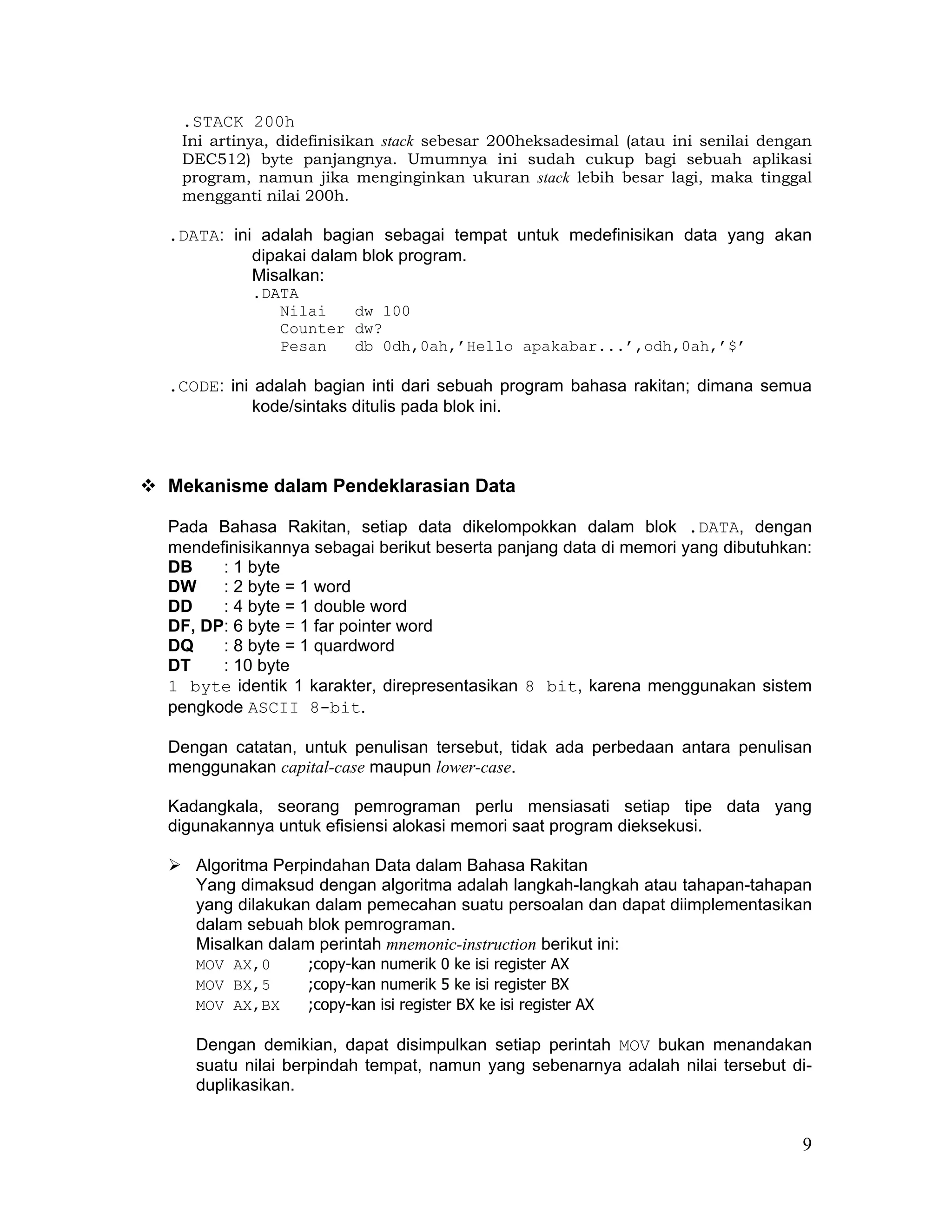 .STACK 200h
 Ini artinya, didefinisikan stack sebesar 200heksadesimal (atau ini senilai dengan
 DEC512) byte panjangnya. Umumnya ini sudah cukup bagi sebuah aplikasi
 program, namun jika menginginkan ukuran stack lebih besar lagi, maka tinggal
 mengganti nilai 200h.

.DATA: ini adalah bagian sebagai tempat untuk medefinisikan data yang akan
          dipakai dalam blok program.
          Misalkan:
          .DATA
             Nilai   dw 100
             Counter dw?
             Pesan   db 0dh,0ah,’Hello apakabar...’,odh,0ah,’$’

.CODE: ini adalah bagian inti dari sebuah program bahasa rakitan; dimana semua
           kode/sintaks ditulis pada blok ini.



Mekanisme dalam Pendeklarasian Data

Pada Bahasa Rakitan, setiap data dikelompokkan dalam blok .DATA, dengan
mendefinisikannya sebagai berikut beserta panjang data di memori yang dibutuhkan:
DB    : 1 byte
DW    : 2 byte = 1 word
DD    : 4 byte = 1 double word
DF, DP: 6 byte = 1 far pointer word
DQ    : 8 byte = 1 quardword
DT    : 10 byte
1 byte identik 1 karakter, direpresentasikan 8 bit, karena menggunakan sistem
pengkode ASCII 8-bit.

Dengan catatan, untuk penulisan tersebut, tidak ada perbedaan antara penulisan
menggunakan capital-case maupun lower-case.

Kadangkala, seorang pemrograman perlu mensiasati setiap tipe data yang
digunakannya untuk efisiensi alokasi memori saat program dieksekusi.

   Algoritma Perpindahan Data dalam Bahasa Rakitan
   Yang dimaksud dengan algoritma adalah langkah-langkah atau tahapan-tahapan
   yang dilakukan dalam pemecahan suatu persoalan dan dapat diimplementasikan
   dalam sebuah blok pemrograman.
   Misalkan dalam perintah mnemonic-instruction berikut ini:
   MOV AX,0      ;copy-kan numerik 0 ke isi register AX
   MOV BX,5      ;copy-kan numerik 5 ke isi register BX
   MOV AX,BX     ;copy-kan isi register BX ke isi register AX

   Dengan demikian, dapat disimpulkan setiap perintah MOV bukan menandakan
   suatu nilai berpindah tempat, namun yang sebenarnya adalah nilai tersebut di-
   duplikasikan.


                                                                                9
 