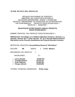 TUTOR TECNICO DEL PROYECTO 
REPUBLICA BOLIVARIANA DE VENEZUELA 
MINISTERIO DEL PODER POPULAR PARA LA 
EDUCACION UNIVERSITARIA, CIENCIA Y TECNOLOGIA 
INSTITUTO UNIVERSITARIO DE TECNOLOGIA DEL ESTADO BOLIVAR 
PNF EN INFORMATICA PROYECTO SOCIO-TECNOLOGICO I 
TRAYECTO I SEMESTRE 1 
SOLICITUD DE TUTOR TECNICO PARA EL PROYECTO 
SOCIO-TECNOLOGICO I 
NOMBRE TENTATIVO DEL PROYECTO SOCIO-TECNOLOGICO I: 
Alfabetización Tecnológica en el Sistema Operativo Canaima a alumnos y a 
alumnas, docente del 1º grado Sección “B” de la Escuela Básica Nacional 
Villa Bolívar de los Próceres, beneficiarios del Proyecto Educativo Canaima. 
INSTITUCION EDUCATIVA: Escuela Básica Nacional “Villa Bolívar” 
SECCION: 4M GRUPO: 1 TURNO: Mañana 
INTEGRANTES DEL GRUPO Nº : 1 
BACHILLERES: C.I. 
1. Leroux Renato 24.038.103 
2. Torrealba Orianni 24.378.181 
3. Ávila Peglismar 24.850.308 
4. Ydrogo Joismari 25.828.068 
TUTOR(A) TECNICO(A) ASIGNADO(A): Núñez Jorge. 

