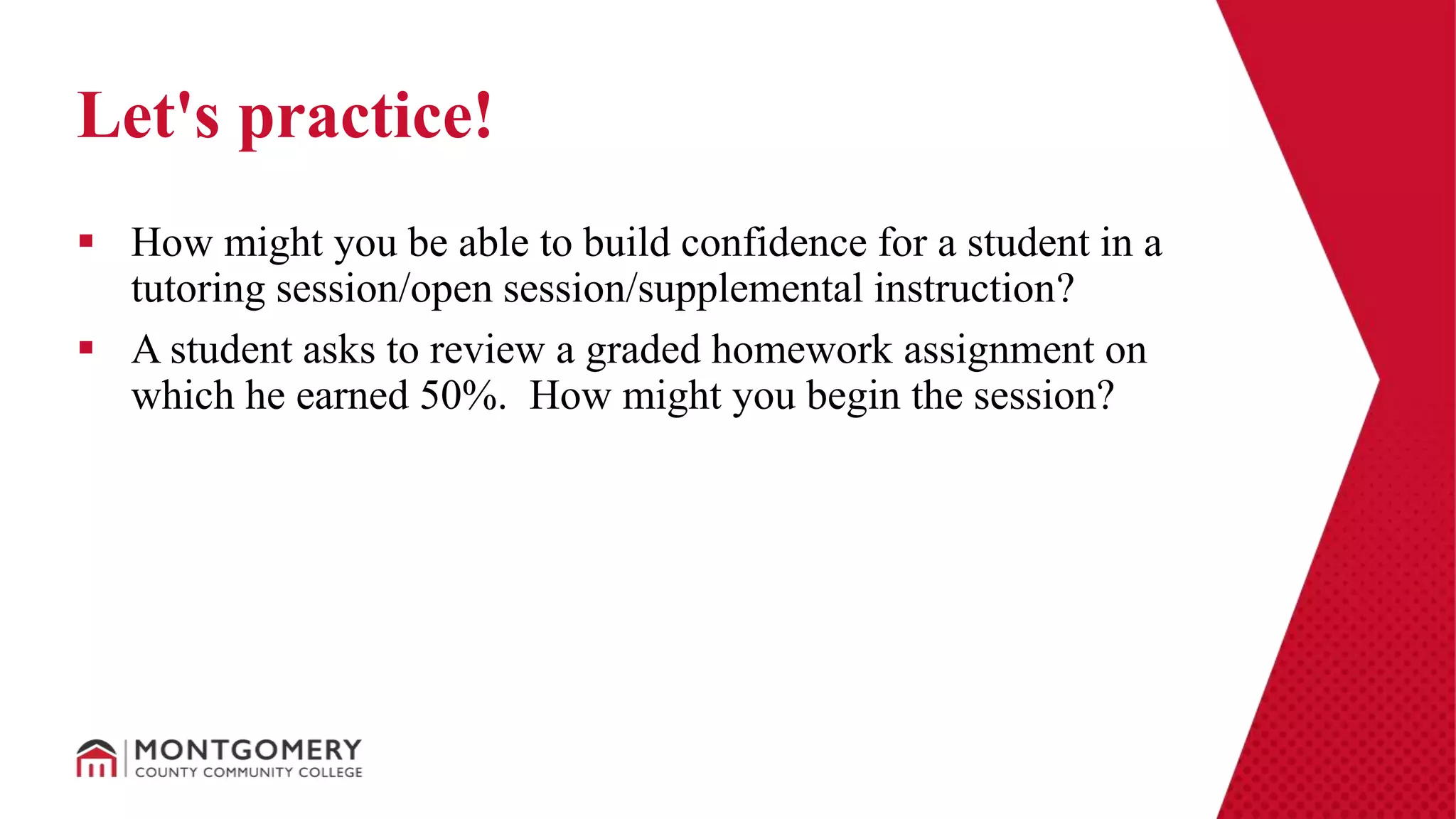  How might you be able to build confidence for a student in a
tutoring session/open session/supplemental instruction?
 A student asks to review a graded homework assignment on
which he earned 50%. How might you begin the session?
Let's practice!
 