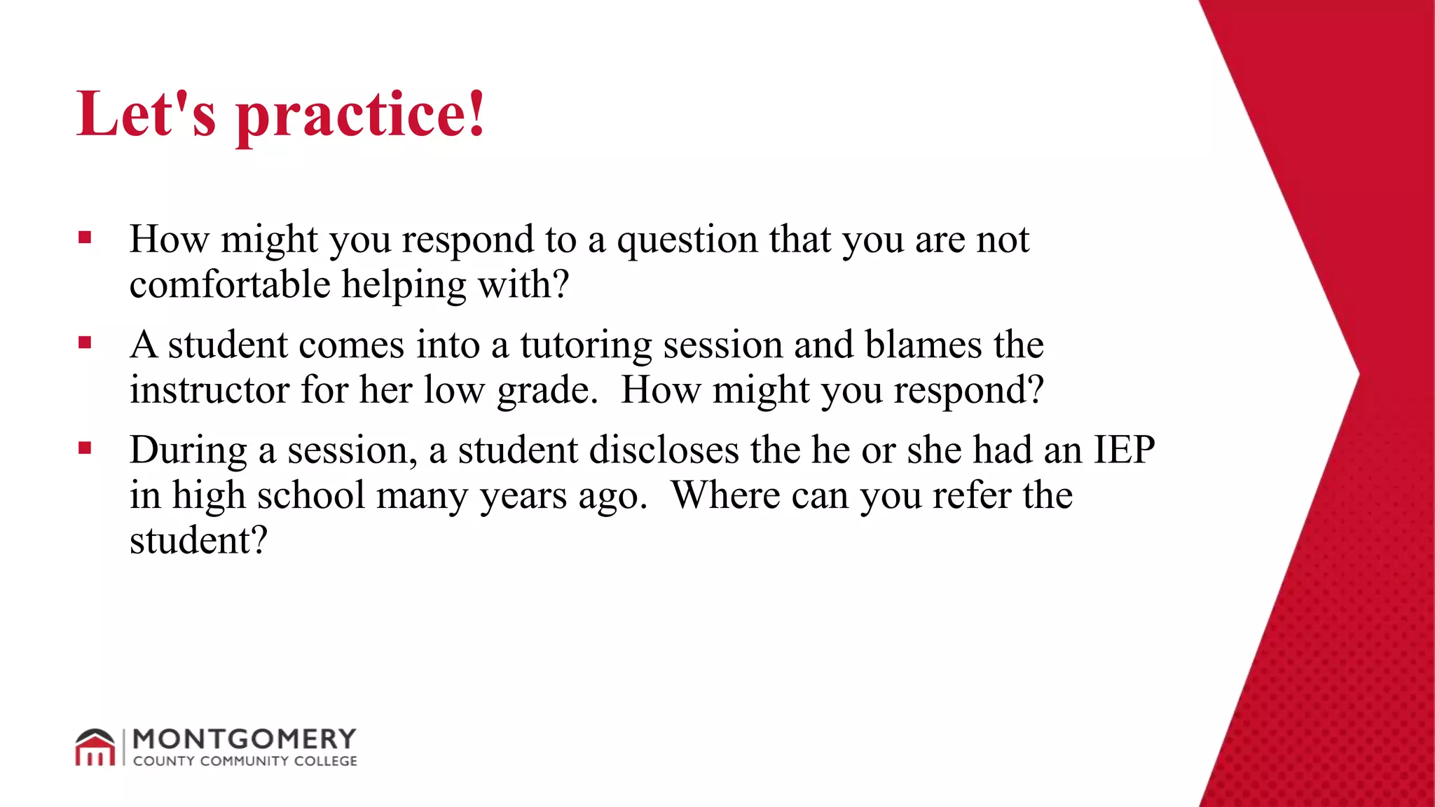  How might you respond to a question that you are not
comfortable helping with?
 A student comes into a tutoring session and blames the
instructor for her low grade. How might you respond?
 During a session, a student discloses the he or she had an IEP
in high school many years ago. Where can you refer the
student?
Let's practice!
 