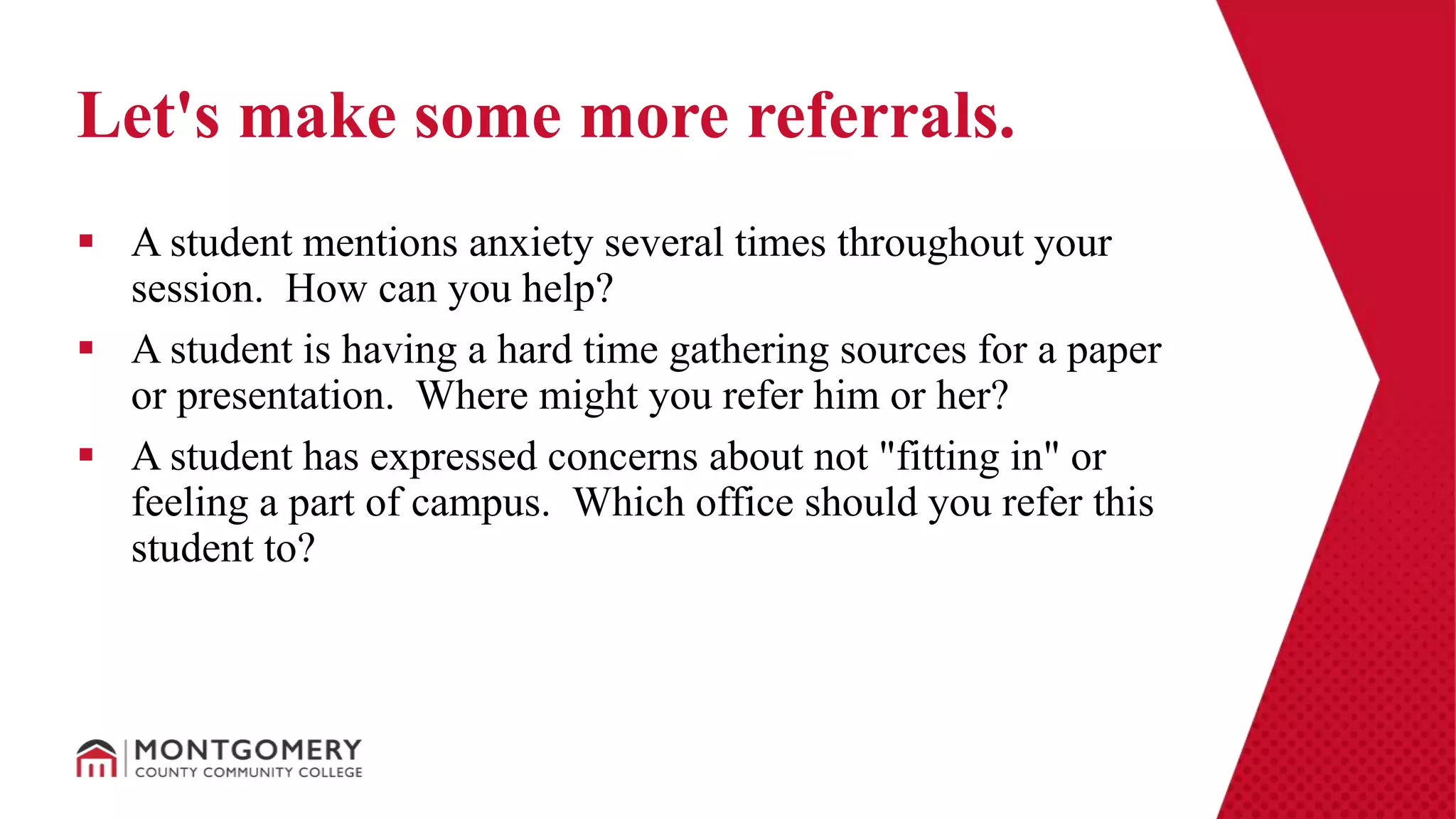  A student mentions anxiety several times throughout your
session. How can you help?
 A student is having a hard time gathering sources for a paper
or presentation. Where might you refer him or her?
 A student has expressed concerns about not "fitting in" or
feeling a part of campus. Which office should you refer this
student to?
Let's make some more referrals.
 