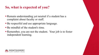  Remain understanding yet neutral if a student has a
complaint about faculty or staff.
 Be respectful and use appropriate language.
 Be mindful of the student's time.
 Remember, you are not the student. Your job is to foster
independent learning.
So, what is expected of you?
 